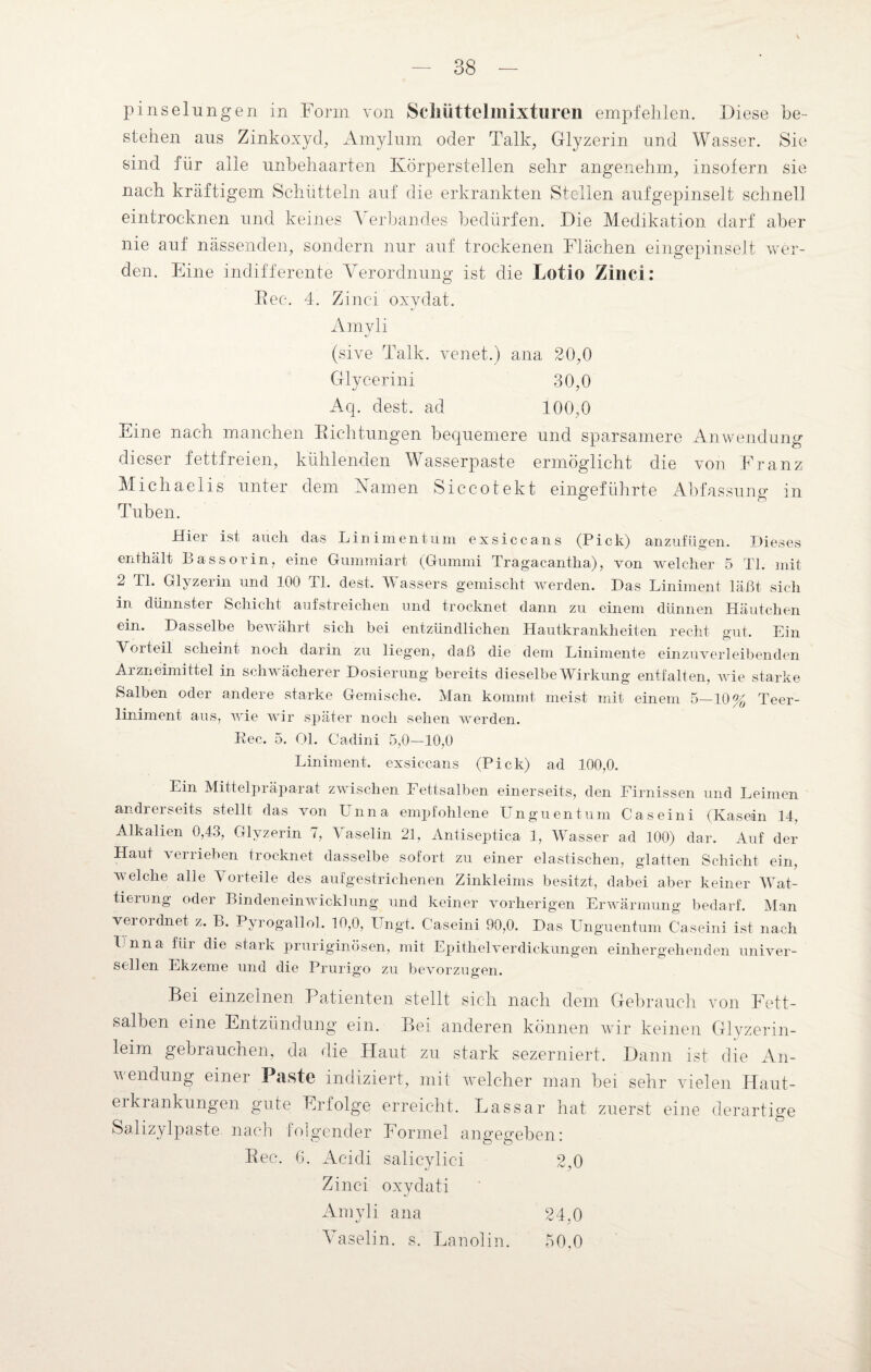 pinselungen in Form von Schüttelmixturen empfehlen. 'Diese be¬ stehen aus Zinkoxyd, Amylum oder Talk, Glyzerin und Wasser. Sie sind für alle unbehaarten Körperstellen sehr angenehm, insofern sie nach kräftigem Schütteln auf die erkrankten Stellen aufgepinselt schnell eintrocknen und keines V erbandes bedürfen. Die Medikation darf aber nie auf nässenden, sondern nur auf trockenen Flächen eingepinselt wer¬ den. Eine indifferente Verordnung ist die Lotio Zinci: Rec. 4. Zinci oxydat. Amvli (sive Talk, venet.) ana 20,0 Glycerini 30,0 Aq. dest. ad 100,0 Eine nach manchen Richtungen bequemere und sparsamere Anwendung dieser fettfreien, kühlenden Wasserpaste ermöglicht die von Franz Michaelis unter dem Kamen Siccotekt eingeführte Abfassung in Tuben. Hier ist auch das Lin im ent um ex sicca ns (Pick) anzufügen. Dieses enthält Bassorin, eine Gummiart (Gummi Tragacantha), von welcher 5 TI. mit 2 TI. Glyzerin und 100 TL dest. Wassers gemischt werden. Das Liniment läßt sich in dünnster Schicht aufstreichen und trocknet dann zu einem dünnen Häutchen ein. Dasselbe bewährt sich bei entzündlichen Hautkrankheiten recht gut. Ein Vorteil scheint noch darin zu liegen, daß die dem Linimente einzuverleibenden Arzneimittel in schwächerer Dosierung bereits dieselbe Wirkung entfalten, wie starke Salben oder andere starke Gemische. Man kommt meist mit einem 5—10% Teer¬ liniment aus, wie wir später noch sehen werden. Rec. 5. Ol. Cadini 5,0—10,0 Liniment, exsic-cans (Pick) ad 100,0. Ein Mittelpräparat zwischen Fettsalben einerseits, den Firnissen und Leimen andrerseits stellt das von Unna empfohlene Unguentum Caseini (Kasein 14, Alkalien 0,43, Glyzerin 7, Vaselin 21, Antiseptica 1, Wasser ad 100) dar. Auf der Haut \ enieben trocknet dasselbe sofort zu einer elastischen, glatten Schicht ein, welche alle Vorteile des aufgestrichenen Zinkleims besitzt, dabei aber keiner Wat¬ tierung oder Bindeneinwicklung und keiner vorherigen Erwärmung bedarf. Man verordnet z. B. Pyrogallol. 10,0, Ungt. Caseini 90,0. Das Unguentum Caseini ist nach Unna für die stark pruriginösen, mit Epithelverdickungen einhergehenden univer¬ sellen Ekzeme und die Prurigo zu bevorzugen. ” ö Bei einzelnen Patienten stellt sich nach dem Gebrauch von Fett¬ salben eine Entzündung ein. Bei anderen können wir keinen Glyzerin¬ leim gebrauchen, da die Haut zu stark sezerniert. Dann ist die An¬ wendung einer Paste indiziert, mit welcher man bei sehr vielen Haut¬ erkrankungen gute Erfolge erreicht. Lassar hat zuerst eine derartige Salizylpaste nach folgender Formel angegeben: Aeidi salicylici 2,0 Zinci oxydati Amyli ana 24,0 Vaselin, s. Lanolin. 50.0