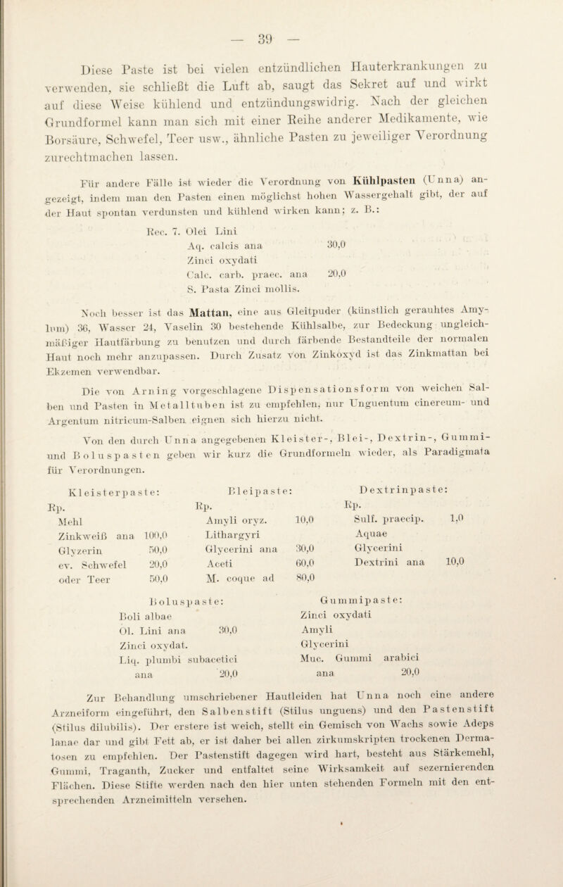 Diese Paste ist bei vielen entzündlichen Hanterkranklingen zu verwenden, sie schließt die Luft ab, saugt das Sekret auf und wirkt auf diese Weise kühlend und entzündungswidrig. Nach der gleichen Grundformel kann man sich mit einer Reihe anderer Medikamente, wie Borsäure, Schwefel, Teer usw., ähnliche Pasten zu jeweiliger Verordnung zurechtmachen lassen. Für andere Fälle ist wieder die Verordnung von Kiihlpasten (Unna) an- <>ezei<»-t, indem man den Pasten einen möglichst hohen Wassergehalt gibt, der auf der Haut spontan verdunsten und kühlend wirken kann; z. B.: Eec. 7. Olei Lini Aq. calcis ana 30,0 Zinci oxydati Calc. carb. praec. ana 20,0 S. Pasta Zinci mollis. Noch besser ist das Mattan, eine aus Gleitpuder (künstlich gerauhtes Amy lum) 36, Wasser 24, Vaselin 30 bestehende Kühlsalbe, zur Bedeckung ungleich¬ mäßiger Hautfärbung zu benutzen und durch färbende Bestandteile der normalen Haut noch mehr anzupassen. Durch Zusatz von Zinkoxyd ist das Zinkmattan bei Ekzemen verwendbar. Die von Arning vorgeschlagene Dispensationsform von weichen Sal¬ ben und Pasten in Metalltuben ist zu empfehlen, nur Unguentum cinereum- und Argentum nitricum-Salben eignen sich hierzu nicht. Von den durch Unna angegebenen Kleister-, Blei-, Dextrin-, Gummi- und Boluspasten geben wir kurz die Grundformeln wieder, als Paradigmala für Verordnungen. Kleister paste: Blei paste: Dextrin paste: Ep. Ep. Ep. Mehl Amyli oryz. 10,0 Sulf. praecip. 1,0 Zinkweiß ana 100,0 Lithargyri Aquae Glyzerin 50,0 Glycerini ana 30,0 Glycerini ev. Schwefel 20,0 Aceti 60,0 Dextrini ana 10,0 oder Teer 50,0 M. coque ad 80,0 B olusp aste: G u m m i p a s t e: Boli albae Zinci i oxydati Ol. Lini ana 30,0 Amyli i/ Zinci oxydat. Glycerini Liq. plumbi subacetici Muc. Gummi arabici ana 20,0 ana 20,0 Zur Behandlung umschriebener Hautleiden hat Unna noch eine andere Arzneiform eingeführt, den Salbenstift (Stilus unguens) und den I astenstift (Stilus dilubilis). Der erstere ist weich, stellt ein Gemisch von Wachs sowie Adeps lanae dar und gibt Fett ab, er ist daher bei allen zirkumskripten trockenen Derma¬ tosen zu empfehlen. Der Pastenstift dagegen wird hart, besteht aus Stärkemehl, Gummi, Traganth, Zucker und entfaltet seine Wirksamkeit auf sezerniei enden Flächen. Diese Stifte werden nach den hier unten stehenden Formeln mit den ent¬ sprechenden Arzneimitteln versehen.