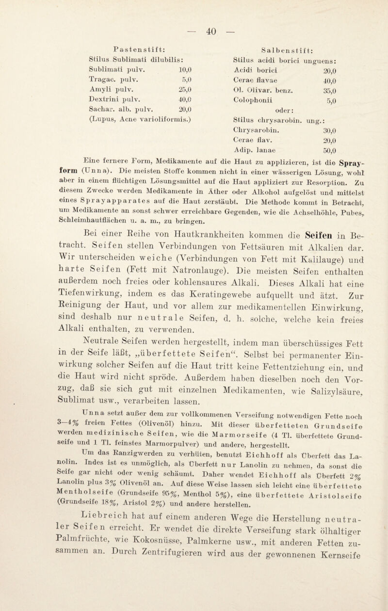 Pasten stift: Salbenstift: Stilus Sublimati dilubilis: Stilus acidi borici unguens: Sublimati pulv. 10,0 Acidi borici 20,0 Tragac. pulv. 5,0 Cerae ilavae 40,0 Amyü pulv. 25,0 Ol. Olivar. benz. 35,0 Dextrini nulv. JL 40,0 Colophonii 5,0 Sachar. alb. pulv. 20,0 oder: (Lupus, Acne varioliformis.) Stilus chrysarobin. ung.: Chrysarobin. 30,0 Cerae flav. 20,0 Adip. lanae 50,0 Eine fernere Form, Medikamente auf die Haut zu applizieren, ist die Spray- form (Enna). Die meisten Stoffe kommen nicht in einer wässerigen Lösung, wohl aber in einem flüchtigen Lösungsmittel auf die Haut appliziert zur Resorption. Zu diesem Zwecke werden Medikamente in Äther oder Alkohol aufgelöst und mittelst eines Sprayapparates auf die Haut zerstäubt. Die Methode kommt in Betracht, um Medikamente an sonst schwer erreichbare Gegenden, wie die Achselhöhle, Pubes, Schleimhautflächen u. a. m., zu bringen. Bei einer Reihe von Hautkrankheiten kommen die Seifen in Be¬ tracht. Seifen stellen Verbindungen von Fettsäuren mit Alkalien dar. Wir unterscheiden weiche (Verbindungen von Fett mit Kalilauge) und harte Seifen (Fett mit Natronlauge). Hie meisten Seifen enthalten außerdem noch freies oder kohlensaures Alkali. Dieses Alkali hat eine Tiefenwirkung, indem es das Keratingewehe aufquellt und ätzt. Zur Reinigung der Haut, und vor allem zur medikamenteilen Einwirkung, sind deshalb nur neutrale Seifen, d. h. solche, welche kein freies Alkali enthalten, zu verwenden. Neutrale Seifen werden hergestellt, indem man überschüssiges Fett in der Seife läßt, „überfettete Seifen“. Selbst hei permanenter Ein¬ wirkung solcher Seifen auf die Haut tritt keine Fettentziehung ein, und die Haut wird nicht spröde. Außerdem haben dieselben noch den Vor¬ zug, daß sie sich gut mit einzelnen Medikamenten, wie Salizylsäure, Sublimat usw., verarbeiten lassen. Unna setzt außer dem zur vollkommenen Verseifung notwendigen Fette noch 3-4% freien Fettes (Olivenöl) hinzu. Mit dieser überfetteten Grundseife werden medizinische Seifen, wie die Marmorseife (4 TI. überfettete Grund¬ seife und 1 TI. feinstes Marmorpulver) und andere, hergestellt. Um das Ranzigwerden zu verhüten, benutzt Eichhoff als Überfett das La¬ nolin. Indes ist es unmöglich, als Überfett nur Lanolin zu nehmen, da sonst die Seife gar nicht oder wenig schäumt. Daher wendet Eichhoff als Überfett 2% Lanolin plus 3% Olivenöl an. Auf diese Weise lassen sich leicht eine überfettete Mentholseife (Grundseife 95%, Menthol 5%), eine überfettete Aristolseife (Grundseife 18%, Aristol 2%) und andere herstellen. Liebreich hat auf einem anderen Wege die Herstellung neutra¬ ler Seifen erreicht. Er wendet die direkte Verseifung stark ölhaltiger Palmfruchte, wie Kokosnüsse, Palmkerne usw., mit anderen Fetten zu¬ sammen an. Durch Zentrifugieren wird aus der gewonnenen Kernseife