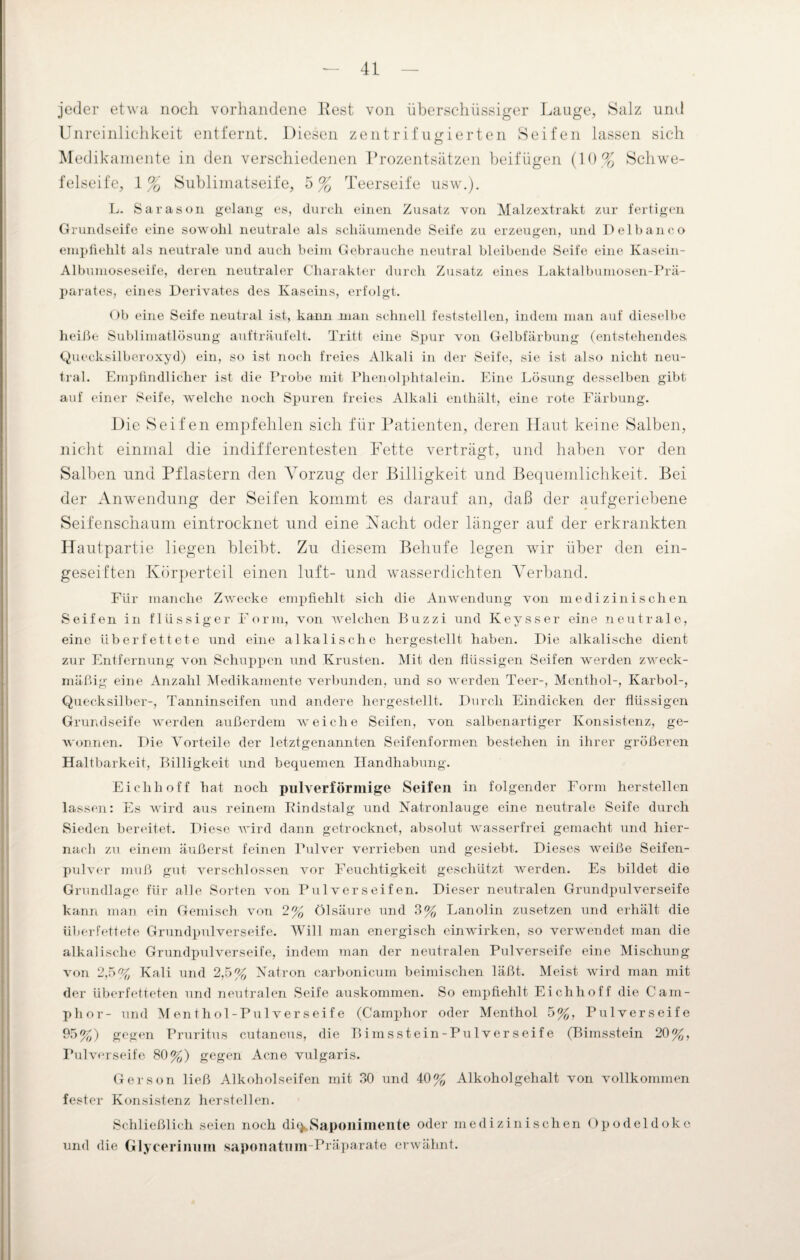 jeder etwa noch vorhandene Rest von überschüssiger Lauge, Salz und Unreinlichkeit entfernt. Diesen zentrifugierten Seifen lassen sich Medikamente in den verschiedenen Prozentsätzen beifügen (10% Schwe¬ felseife, 1% Sublimatseife, 5% Teerseife usw.). L. Sa ras oll gelang es, durch einen Zusatz von Malzextrakt zur fertigen Grundseife eine sowohl neutrale als schäumende Seife zu erzeugen, und Delbanco empfiehlt als neutrale und auch beim Gebrauche neutral bleibende Seife eine Kasein- Albumoseseife, deren neutraler Charakter durch Zusatz eines Laktalbumosen-Prä- parates, eines Derivates des Kaseins, erfolgt. Ob eine Seife neutral ist, kann man schnell feststellen, indem man auf dieselbe heiße Sublimatlösung aufträufelt. Tritt eine Spur von Gelbfärbung (entstehendes Quecksilberoxyd) ein, so ist noch freies Alkali in der Seife, sie ist also nicht neu¬ tral. Empfindlicher ist die Probe mit Phenolphtalein. Eine Lösung desselben gibt auf einer Seife, welche noch Spuren freies Alkali enthält, eine rote Färbung. Die Seifen empfehlen sich für Patienten, deren Haut keine Salben, nicht einmal die indifferentesten Fette verträgt, und haben vor den Salben und Pflastern den Vorzug der Billigkeit und Bequemlichkeit. Bei der Anwendung der Seifen kommt es darauf an, daß der aufgeriebene Seifenschaum eintrocknet und eine Nacht oder länger auf der erkrankten Hautpartie liegen bleibt. Zu diesem Behufe legen wir über den ein¬ geseiften Körperteil einen luft- und wasserdichten Verband. Für manche Zwecke empfiehlt sich die Anwendung von medizinischen Seifen in flüssiger Form, von welchen Buzzi und Keysser eine neutrale, eine überfettete und eine alkalische hergestellt haben. Die alkalische dient zur Entfernung von Schuppen und Krusten. Mit den flüssigen Seifen werden zweck¬ mäßig eine Anzahl Medikamente verbunden, und so werden Teer-, Menthol-, Karbol-, Quecksilber-, Tanninseifen und andere hergestellt. Durch Eindicken der flüssigen Grundseife werden außerdem weiche Seifen, von salbenartiger Konsistenz, ge¬ wonnen. Die Vorteile der letztgenannten Seifenformen bestehen in ihrer größeren Haltbarkeit, Billigkeit und bequemen Handhabung. Eiclihoff hat noch pulverförmige Seifen in folgender Form herstellen lassen: Es wird aus reinem Rindstalg und Natronlauge eine neutrale Seife durch Sieden bereitet. Diese wird dann getrocknet, absolut wasserfrei gemacht und hier¬ nach zu einem äußerst feinen Pulver verrieben und gesiebt. Dieses weiße Seifen¬ pulver muß gut verschlossen vor Feuchtigkeit geschützt werden. Es bildet die Grundlage für alle Sorten von Pulver seifen. Dieser neutralen Grundpulverseife kann man ein Gemisch von 2% Ölsäure und 3% Lanolin zusetzen und erhält die überfettete Grundpulverseife. Will man energisch ein wirken, so verwendet man die alkalische Grundpulverseife, indem man der neutralen PuWerseife eine Mischung von 2,5% Kali und 2,5% Natron carbonicum beimischen läßt. Meist wird man mit der überfetteten und neutralen Seife auskommen. So empfiehlt Eichhoff die Cam- phor- und Menthol-Pulverseife (Camphor oder Menthol 5%, Pulverseife 95%) gegen Pruritus cutaneus, die Bimsstein-Pulverseife (Bimsstein 20%, Pulverseife 80%) gegen Acne vulgaris. Gerson ließ Alkoholseifen mit 30 und 40% Alkoholgehalt von vollkommen fester Konsistenz herstellen. Schließlich seien noch di^Saponimente oder medizinischen Opodeldoke und die Glycerinnm saponatum Präparate erwähnt.