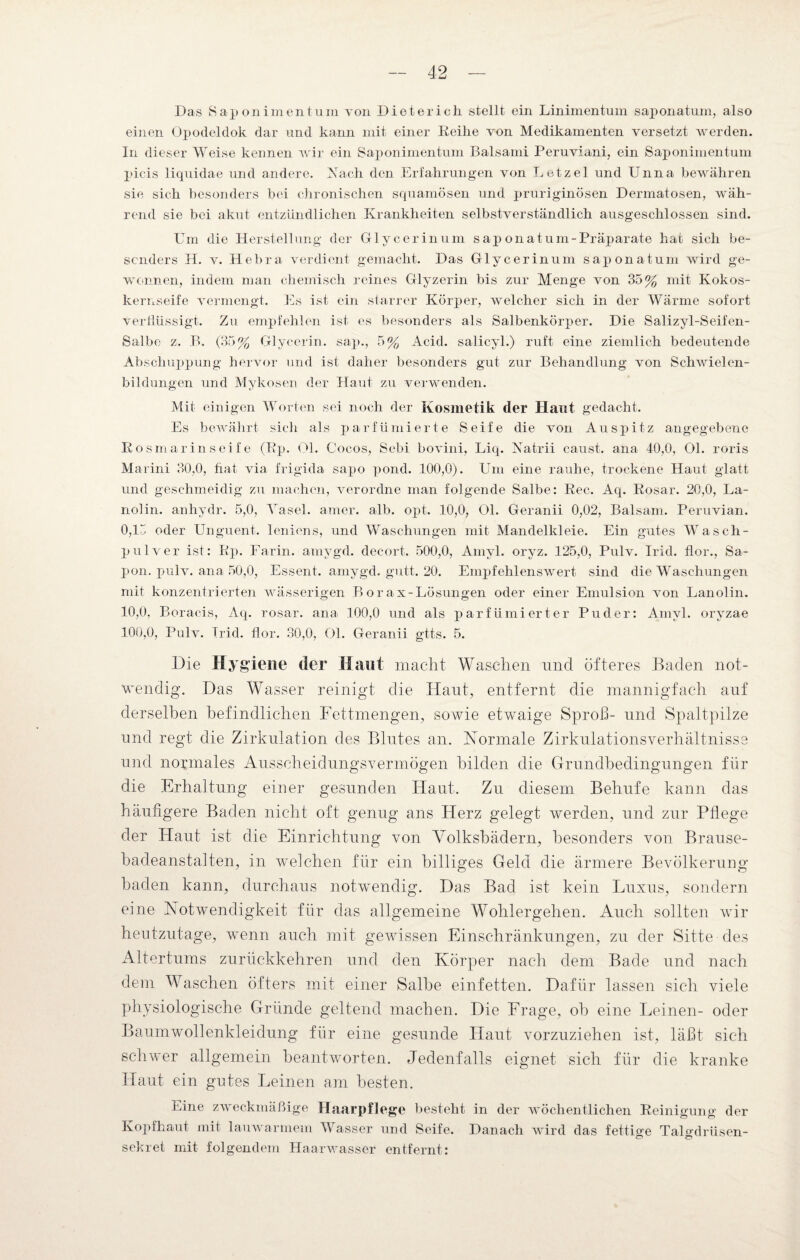 Das Saponimentum von Dieterich stellt ein Linimentum saponatum, also einen Opodelclok dar und kann mit einer Reihe von Medikamenten versetzt werden. In dieser Weise kennen wir ein Saponimentum Balsami Peruviani, ein Saponimentum picis liquidae und andere. Nach den Erfahrungen von Letzel und Unna bewähren sie sich besonders bei chronischen squamösen und pruriginösen Dermatosen, wäh¬ rend sie bei akut entzündlichen Krankheiten selbstverständlich ausgeschlossen sind. Um die Herstellung der Glycerin um sap ona tum- Präparate hat sich be¬ sonders H. v. Hebra verdient gemacht. Das Glycerinum saponatum wird ge¬ wonnen, indem man chemisch reines Glyzerin bis zur Menge von 35% mit Kokos¬ kernseife vermengt. Es ist ein starrer Körper, welcher sich in der Wärme sofort verflüssigt. Zu empfehlen ist es besonders als Salbenkörper. Die Salizyl-Seifen- Salbe z. B. (35% Glycerin, sap., 5% Acid. salicyl.) ruft eine ziemlich bedeutende Abschuppung hervor und ist daher besonders gut zur Behandlung von Schwielen¬ bildungen und Mykosen der Haut zu verwenden. Mit einigen Worten sei noch der Kosmetik der Haut gedacht. Es bewährt sich als parfümierte Seife die von Auspitz angegebene Ros marin seife (Rp. Ol. Cocos, Sebi bovini, Liq. Natrii caust. ana. 40,0, Ol. roris Marini 30,0, hat via frigida sapo pond. 100,0). Um eine rauhe, trockene Haut glatt und geschmeidig zu machen, verordne man folgende Salbe: Rec. Aq. Rosar. 20,0, La¬ nolin. anhydr. 5,0, Yasel. amer. alb. opt. 10,0, Ol. Geranii 0,02, Balsam. Peruvian. 0,15 oder Unguent. leniens, und Waschungen mit Mandelkleie. Ein gutes Wasch¬ pulver ist: Rp. Farin, amygd. decort. 500,0, Amyl. oryz. 125,0, Pulv. Irid. flor., Sa- pon. pulv. ana 50,0, Essent. amygd. gutt. 20. Empfehlenswert sind die Waschungen mit konzentrierten wässerigen Borax-Lösungen oder einer Emulsion von Lanolin. 10,0, Boracis, Aq. rosar. ana 100,0 und als parfümierter Puder: Amyl. orvzae 100,0, Pulv. Irid. flor. 30,0, Ol. Geranii gtts. 5. D ie Hygiene der Haut macht Waschen und öfteres Baden not¬ wendig. Das Wasser reinigt die Haut, entfernt die mannigfach auf derselben befindlichen Fettmengen, sowie etwaige Sproß- und Spaltpilze und regt die Zirkulation des Blutes an. Normale Zirkulationsverhältnisse und normales Ausscheidungsvermögen bilden die Grundbedingungen für die Erhaltung einer gesunden Haut. Zu diesem Belrufe kann das häufigere Baden nicht oft genug ans Herz gelegt werden, und zur Pflege der Haut ist die Einrichtung von Yolksbädern, besonders von Brause¬ badeanstalten, in welchen für ein billiges Geld die ärmere Bevölkerung baden kann, durchaus notwendig. Das Bad ist kein Luxus, sondern eine Notwendigkeit für das allgemeine Wohlergehen. Auch sollten wir heutzutage, wenn auch mit gewissen Einschränkungen, zu der Sitte des Altertums zurückkehren und den Körper nach dem Bade und nach dem Waschen öfters mit einer Salbe einfetten. Dafür lassen sich viele physiologische Gründe geltend machen. Die Frage, ob eine Leinen- oder Baumwollenkleidung für eine gesunde Haut vorzuziehen ist, läßt sich schwer allgemein beantworten. Jedenfalls eignet sich für die kranke Haut ein gutes Leinen am besten. Line zweckmäßige Haarpflege besteht in der wöchentlichen Reinigung der Kopfhaut mit lauwarmem Vvrasser und Seife. Danach wird das fettige Talgdrüsen- sekret mit folgendem Haarwasser entfernt: