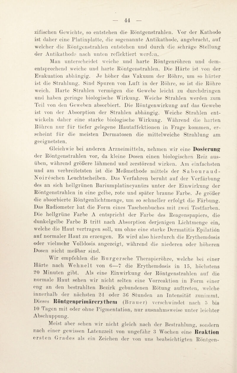 zifischen Gewichte, so entstehen die Röntgenstrahlen. Vor der Kathode ist daher eine Platinplatte, die sogenannte Antikathode, angebracht, auf welcher die Röntgenstrahlen entstehen und durch die schräge Stellung der Antikathode nach unten reflektiert werden. Man unterscheidet weiche und harte Röntgenröhren und dem¬ entsprechend weiche und harte Röntgenstrahlen. Die Härte ist von der Evakuation abhängig. Je höher das Vakuum der Röhre, um so härter ist die Strahlung. Sind Spuren von Luft in der Röhre, so ist die Röhre weich. Harte Strahlen vermögen die Gewebe leicht zu durchdringen und haben geringe biologische Wirkung. Weiche Strahlen werden zum Teil von den Geweben absorbiert. Die Röntgen Wirkung auf das Gewebe ist von der Absorption der Strahlen abhängig. Weiche Strahlen ent¬ wickeln daher eine starke biologische Wirkung. Während die harten Röhren nur für tiefer gelegene Hautaffektionen in Frage kommen, er¬ scheint für die meisten Dermatosen die mittel weiche Strahlung am geeignetsten. Gleichwie bei anderen Arzneimitteln, nehmen wir eine Dosierung der Röntgenstrahlen vor, da kleine Dosen einen biologischen Reiz aus¬ üben, während größere lähmend und zerstörend wirken. Am einfachsten und am verbreitetsten ist die Meßmethode mittels der Sabouraud- Noireschen Leuchtscheiben. Das Verfahren beruht auf der Verfärbung des an sich hellgrünen Bariumplatincyanlirs unter der Einwirkung der Röntgenstrahlen in eine gelbe, rote und später braune Farbe. Je größer die absorbierte Röntgenlichtmenge, um so schneller erfolgt die Färbung. Das Radiometer hat die Form eines Taschenbuches mit zwei Testfarben. Die hellgrüne Farbe A entspricht der Farbe des Reagenspapiers, die dunkelgelbe Farbe B tritt nach Absorption derjenigen Lichtmenge ein, welche die Haut vertragen soll, um ohne eine starke Dermatitis Epilation auf normaler Haut zu erzeugen. Es wird also hierdurch die Erythemdosis oder vielmehr Volldosis angezeigt, während die niederen oder höheren D osen nicht meßbar sind. Wir empfehlen die Burger sehe Therapieröhre, welche bei einer Härte nach Wehn eit von 6—7 die Erythemdosis in 15, höchstens 20 Minuten gibt. Als eine Einwirkung der Röntgenstrahlen auf die normale Haut sehen wir nicht selten eine Vorreaktion in Form einer eng an den bestrahlten Bezirk gebundenen Rötung auftreten, welche innerhalb der nächsten 24 oder 36 Stunden an Intensität zunimmt. Dieses Röntgenprimärerytliein (Brauer) verschwindet nach 5 bis 10 Tagen mit oder ohne Pigmentation, nur ausnahmsweise unter leichter Abschuppung. Meist aber sehen wir nicht gleich nach der Bestrahlung:, sondern nach einer gewissen Latenzzeit von ungefähr 3 Wochen eine Reaktion ersten Grades als ein Zeichen der von uns beabsichtigten Röntgen-