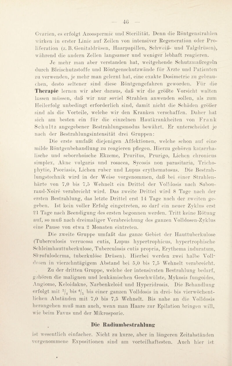 Ovarien, es erfolgt Azoospermie und Sterilität. Denn die Röntgenstrahlen wirken in erster Linie auf Zeilen von intensiver Regeneration oder Pro¬ liferation (z. R. Genitaldrüsen, Haarpapillen, Schweiß- und Talgdrüsen),, während die andern Zellen langsamer und weniger lebhaft reagieren. Je mehr man aber verstanden hat, weitgehende Schutzmaßregeln durch Bleischutzstoffe und Röntgenschutzwände für Ärzte und Patienten zu verwendeii, je mehr man gelernt hat, eine exakte Dosimetrie zu gebrau¬ chen, desto seltener sind diese Röntgengefahren geworden. Für die Therapie lernen wir aber daraus, daß wir die größte Vorsicht walten lassen müssen, daß wir nur soviel Strahlen anwenden sollen, als zum Heilerfolg unbedingt erforderlich sind, damit nicht die Schäden größer sind als die Vorteile, welche Avir den Kranken verschaffen. Daher hat sich am besten ein für die einzelnen Hautkrankheiten von Frank Schultz angegebener Bestrahlungsmodus bewährt. Er unterscheidet je nach der Bestrahlungsintensität drei Gruppen: Die erste umfaßt diejenigen Affektionen, welche schon auf eine¬ milde Röntgenbehandlung zu reagieren pflegen. Hierzu gehören katarrha¬ lische und seborrhoische Ekzeme, Pruritus, Prurigo, Lichen chronicus simplex, Akne vulgaris und rosacea, Sycosis non parasitaria, Tricho¬ phytie, Psoriasis, Lichen ruber und Lupus erythematosus. Die Bestrah¬ lungstechnik wird in der Weise vorgenommen, daß bei einer Strahlen¬ härte von 7,0 bis 7,5 Wehnelt ein Drittel der Volldosis nach Sabou- raud-Noire verabreicht wird. Das zweite Drittel wird 8 Tage nach der ersten Bestrahlung, das letzte Drittel erst 14 Tage nach der zweiten ge¬ geben. Ist kein voller Erfolg eingetreten, so darf ein neuer Zyklus erst 21 Tage nach Beendigung des ersten begonnen werden. Tritt keine Rötung auf, so muß nach dreimaliger Verabreichung des ganzen Volldosen-Zvklus eine Pause von etrva 2 Monaten eintreten. Die zweite Gruppe umfaßt das ganze Gebiet der Hauttuberkulose (Tuberculosis verrucosa cutis, Lupus hypertrophicus, hypertrophische Schleimhauttuberkulose, Tuberculosis cutis propria, Erythema induratum, Skrofuloderma, tuberkulöse Drüsen). Hierbei werden zwei halbe Voll“ dosen in vierzehntägigem Abstand bei 5,0 bis 7,5 Wehnelt verabreicht. Zu der dritten Gruppe, welche der intensivsten Bestrahlung bedarf, gehören die malignen und leukämischen Geschwülste, Mykosis fungoides, Angiome, Keloidakne, Narbenkeloid und Hyperidrosis. Die Behandlung erfolgt mit 3/4 bis 4/5 bis einer ganzen Volldosis in drei- bis vierwöchent¬ lichen Abständen mit 7,0 bis 7,5 Wehnelt. Bis nahe an die Volldosis herangehen muß man auch, wenn man Haare zur Epilation bringen will, wie beim Favus und der Mikrosporie. Die Radiumbestrahlung ist wesentlich einfacher. Nicht zu kurze, aber in längeren Zeitabständen vorgenommene Expositionen sind am vorteilhaftesten. Auch hier ist