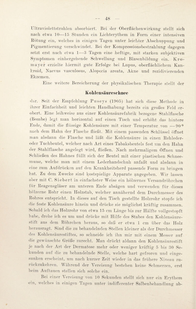 Ultraviolettstrahler! absorbiert. Bei der Oberflächenwirkung stellt sich nach etwa 10—15 Stunden ein Lichterythem in Form einer intensiven Bötung ein, welches in einigen Tagen unter leichter AbschuDpung und Pigmentierung verschwindet. Bei der Kompressionsbestrahlung dagegen setzt erst nach etwa 1—3 Tagen eine heftige, mit starken subjektiven Symptomen einhergehende Schwellung und Blasenbildung ein. Kro- mayer erzielte hiermit gute Erfolge bei Lupus, oberflächlichem Kan- kroid, Naevus vasculosus, Alopecia areata, Akne und rezidivierenden Ekzemen. Eine weitere Bereicherung der physikalischen Therapie stellt der Kolilensäureschnee dar. Seit der Empfehlung Puseys (1905) hat sich diese Methode in ihrer Einfachheit und leichten Handhabung bereits ein großes Feld er¬ obert. Eine leiliAveise aus einer Kohlensäurefabrik bezogene Stahlflasche (Bombe) legt man horizontal auf einen Tisch und erhöht das hintere Ende, damit die flüssige Kohlensäure mit einer Temperatur von —90° nach dem Hahn der Flasche fließt. Mit einem passenden Schlüssel öffnet man alsdann die Flasche und läßt die Kohlensäure in einen Behleder- oder Tuchbeutel, welcher nach Art eines Tabaksbeutels fest um den Hahn der Stahlflasche angelegt wird, fließen. Nach mehrmaligem Öffnen und Schließen des Hahnes füllt sich der Beutel mit einer plastischen Schnee¬ masse, welche man mit einem Lederhandschuh anfaßt und alsdann in eine zum Auf drücken auf den Krankheitsherd passende Form zu bringen hat. Zu dem Zwecke sind kostspielige Apparate angegeben. Wir lassen aber mit C. Siebert in einfachster Weise ein hölzernes Versandröhrchen für Beagensgläser am unteren Ende absägen und verwenden für dieses hölzerne Bohr einen Holzstab, welcher annähernd dem Durchmesser des Bohres entspricht. In dieses auf den Tisch gestellte Holzrohr stopfe ich die feste Kohlensäure hinein und drücke sie möglichst kräftig zusammen. Sobald ich das Holzrohr von etwa 15 cm Länge bis zur Hälfte vollgestopft habe, drehe ich es um und drücke mit Hilfe des Stabes den Kohlensäure¬ stift aus dem Böhrchen heraus, so daß er etwa 1 cm über das Holz herausragt. Sind die zu behandelnden Stellen kleiner als der Durchmesser des Kohlensäurestiftes, so schneide ich ihn mir mit einem Messer auf die gewünschte Größe zurecht. Man drückt aldann den Kohlensäurestift je nach der Art der Dermatose mehr oder weniger kräftig 5 bis 30 Se¬ kunden auf die zu behandelnde Stelle, welche hart gefroren und einge¬ sunken erscheint, um nach kurzer Zeit wieder in das frühere Niveau zu¬ rückzukehren. Während der Vereisung bestehen keine Schmerzen, erst beim Auf tauen stellen sich solche ein. Bei einer Vereisung von 10 Sekunden stellt sich nur ein Erythem -ein, welches in einigen Tagen unter indifferenter Salbenbehandlung ab-