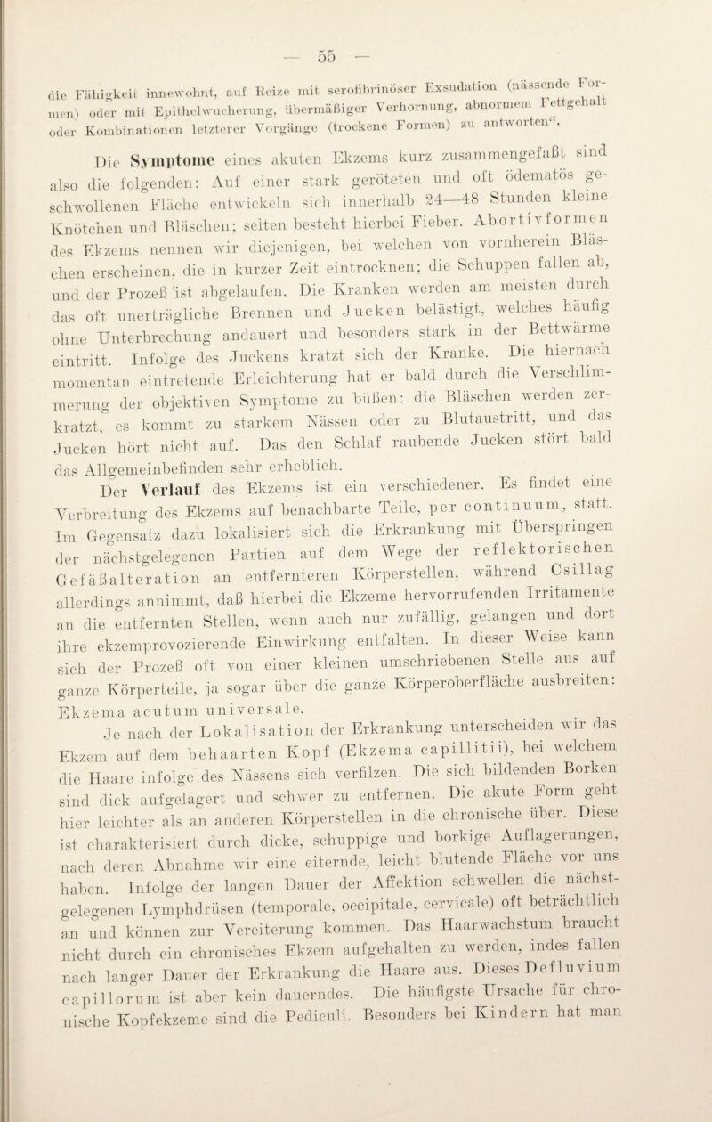 ÜÜ die Fähigkeit innewohnt, auf Reize mit serofibrinöser Exsudation (nassem c m- men) oder mit Epithelwueherung, übermäßiger Verhornung, abnormem Fettgehalt oder Kombinationen letzterer Vorgänge (trockene Formen) zu antwoiten Die Symptome eines akuten Ekzems kurz zusammengefaßt sind also die folgenden: Auf einer stark geröteten und oft odematos ge¬ schwollenen Fläche entwickeln sich innerhalb 24—48 Stunden kleine Knötchen und Bläschen; selten besteht hierbei Fieber. Abortivformen des Ekzems nennen wir diejenigen, bei welchen von vornherein Bläs¬ chen erscheinen, die in kurzer Zeit eintrocknen; die Schuppen fallen ab, und der Prozeß ist abgelaufen. Die Kranken werden am meisten durch das oft unerträgliche Brennen und Jucken belästigt, welches häufig ohne Unterbrechung andauert und besonders stark in der Bettwarme eintritt. Infolge des Juckens kratzt sich der Kranke. Die hiernach momentan eintretende Erleichterung hat er bald durch die Verschlim¬ merung der objektiven Symptome zu büßen: die Bläschen werden zei- kratzt, es kommt zu starkem Nässen oder zu Blutaustritt, und das Jucken hört nicht auf. Das den Schlaf raubende Jucken stört bald das Allgemeinbefinden sehr erheblich. Der Verlauf des Ekzems ist ein verschiedener. Es findet eine Verbreitung des Ekzems auf benachbarte Teile, per continuum, statt. Im Gegensatz dazu lokalisiert sich die Erkrankung mit Überspringen der nächstgelegenen Partien auf dem Wege der reflektorischen Gefäßalteration an entfernteren Körperstellen, während Csillag allerdings annimmt, daß hierbei die Ekzeme hervorrufenden Irritamente an die entfernten Stellen, wenn auch nur zufällig, gelangen und dort ihre ekzemprovozierende Einwirkung entfalten. In dieser Weise kann sich der Prozeß oft von einer kleinen umschriebenen Stelle aus auf ganze Körperteile, ja sogar über die ganze Körperoberflache ausbreiten. Ekzema acutum universale. Je nach der Lokalisation der Erkrankung unterscheiden wir das Ekzem auf dem behaarten Kopf (Ekzema capillitii), bei welchem die Haare infolge des Nässens sich verfilzen. Die sich bildenden Borken sind dick aufgelagert und schwer zu entfernen. Die akute Form geht hier leichter als an anderen Körperstellen in die chronische über. Diese ist charakterisiert durch dicke, schuppige und borkige Auflagerungen, nach deren Abnahme wir eine eiternde, leicht blutende Fläche vor uns haben. Infolge der langen Dauer der Affektion schwellen die nachst- gelegenen Lymphdrüsen (temporale, occipitale, cervicale) oft beträchtlich an und können zur Vereiterung kommen. Das Haarwachstum braucht nicht durch ein chronisches Ekzem aufgehalten zu werden, indes fallen nach langer Dauer der Erkrankung die Haare aus. Dieses Defluvium capillorum ist aber kein dauerndes. Die häufigste Ursache für chro¬ nische Kopfekzeme sind die Pediculi. Besonders bei Kindern hat man