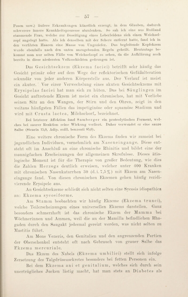 Posen usw.) äußere Erkrankungen künstlich erzeugt, in dem Glauben, dadurch schwerere innere Krankheitsprozesse abzulenken. So sah ich eine aus Kußland stammende Frau, welche zur Beseitigung eines Leberleidens sich einen Weichsel¬ zopi angelegt hatte. Als ich denselben mit der Schere entfernt hatte, fand ich in den verfilzten Haaren eine Masse von Ungeziefer. Das begleitende Kopfekzem wurde ebenfalls nach den unten anzugebenden Kegeln geheilt. Heutzutage be¬ kommt man nur selten Fälle von Weichselzopf zu sehen, da die Aufklärung auch bereits in diese niedersten Volksschichten gedrungen ist. Das Gesichtsekzem (Ekzema faciei) betrifft sehr häufig das Gesicht primär oder auf dem Wege der reflektorischen Gefäßalteration sekundär von jeder anderen Körperstelle aus. Der Verlauf ist meist ein akuter. ’ Vor einer Verwechslung eines akuten Gesichtsekzems mit Erysipelas faciei hat man sich zu hüten. Das hei Säuglingen im Gesicht auftretende Ekzem ist meist ein chronisches, hat mit Vorliebe seinen Sitz an den Wangen, der Stirn und den Ohren, zeigt in den weitaus häufigsten Fällen das impetiginöse oder squamöse Stadium und wird mit Crusta lactea, Milchschorfr bezeichnet. Bei letzterer Affektion fand Samberg er ein proteolytisches Ferment, wel¬ ches bei saurer Reaktion seine Wirkung verliert. Daher verwendet er eine saure Salbe (Stearin 15,0, Adip. suill. benzoati 85,0). Eine weitere chronische Form des Ekzems finden wir zumeist hei jugendlichen Individuen, vornehmlich am Naseneingange. Diese ent¬ steht oft im Anschluß an eine chronische Rhinitis und bildet eine der mannigfachen Erscheinungen der allgemeinen Skrofulöse. Dieses ätio¬ logische Moment ist für die Therapie von großer Bedeutung, wie dies die Zahlen Herzogs deutlich erweisen, welcher unter 400 Kranken mit chronischen Nasenkatarrhen 30 (d.i. 7,5%) mit Ekzem am Nasen¬ eingange fand. Von diesen chronischen Ekzemen gehen häufig rezidi¬ vierende Erysipele aus. An Gesichtsekzeme schließt sich nicht selten eine Sycosis idiopathica an: Ekzema sycosiforme. Am Stamm beobachten wür häufig Ekzeme (Ekzema trunci), welche Teilerscheinungen eines universellen Ekzems darstellen. Ganz besonders schmerzhaft ist das chronische Ekzem der Mamma bei Wöchnerinnen und Ammen, weil die an der Mamilla befindlichen Rha¬ gaden durch den Saugakt jedesmal gereizt werden, was nicht selten zu Mastitis führt. Am Mons Veneris, den Genitalien und den angrenzenden Partien der Oberschenkel entsteht oft nach Gebrauch von grauer Salbe das Ekzema mercuriale. Das Ekzem des Nabels (Ekzema umbilici) stellt sich infolge Zersetzung des Talgdrüsensekretes besonders bei fetten Personen ein. Bei dem Ekzema ani et genitalium, welches sich durch sein unerträgliches Jucken lästig macht, hat man stets an Diabetes als