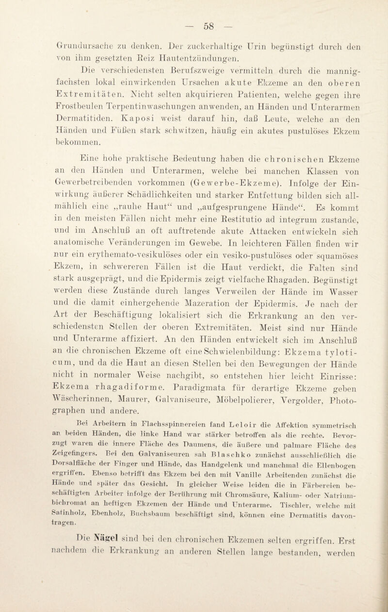 Grundursache zu denken. Der zuckerhaltige Urin begünstigt durch den von ihm gesetzten Reiz Hautentzündungen. Die verschiedensten Berufszweige vermitteln durch die mannig¬ fachsten lokal einwirkenden Ursachen akute Ekzeme an den oberen Extremitäten. Nicht selten akquirieren Patienten, welche gegen ihre Frostbeulen Terpentin Waschungen an wenden, an Händen und Unterarmen Dermatitiden. Kaposi weist darauf hin, daß Leute, welche an den Händen und Füßen stark schwitzen, häufig ein akutes pustulöses Ekzem bekommen. Eine hohe praktische Bedeutung haben die chronischen Ekzeme an den Händen und Unterarmen, welche bei manchen Klassen von Gewerbetreibenden Vorkommen (Gewerbe-Ekzeme). Infolge der Ein¬ wirkung äußerer Schädlichkeiten und starker Entfettung bilden sich all¬ mählich eine ,,rauhe Haut“ und „aufgesprungene Hände“. Es kommt in den meisten I allen nicht mehr eine Restitutio ad integrum zustande, und im Anschluß an oft auf tretende akute Attacken entwickeln sich anatomische Veränderungen im Gewebe. In leichteren Fällen finden wir nur ein erythemato-vesikulöses oder ein vesiko-pustulöses oder squamöses Ekzem, in schwereren Fällen ist die Haut verdickt, die Falten sind stark ausgeprägt, und die Epidermis zeigt vielfache Rhagaden. Begünstigt werden diese Zustände durch langes Verweilen der Hände im Wasser und die damit einhergehende Mazeration der Epidermis. Je nach der Art der Beschäftigung lokalisiert sich die Erkrankung an den ver¬ schiedensten Stellen der oberen Extremitäten. Meist sind nur Hände und Unterarme affiziert. An den Händen entwickelt sich im Anschluß an die chronischen Ekzeme oft eine Schwielenbildung: Ekzema tyloti- cum, und da die Haut an diesen Stellen bei den Bewegungen der Hände nicht in normaler Meise nachgibt, so entstehen hier leicht Einrisse: Ekzema rhagadiforme. Paradigmata für derartige Ekzeme geben Mascherinnen, Maurer, Galvaniseure, Möbelpolierer, Vergolder, Photo¬ graphen und andere. Bei Arbeitern in Flachsspinnereien fand Lelolr die Affektion symmetrisch an beiden Händen, die linke Hand war stärker betroffen als die rechte. Bevor¬ zugt waren die innere Fläche des Daumens, die äußere und palmare Fläche des Zeigefingers. Bei den Galvaniseuren sah Blaschko zunächst ausschließlich die Dorsalfläche der Finger und Hände, das Handgelenk und manchmal die Ellenbogen ergriffen. Ebenso betrifft das Ekzem bei den mit Vanille Arbeitenden zunächst die Hände und später das Gesicht. In gleicher Weise leiden die in Färbereien be¬ schäftigten Arbeiter infolge der Berührung mit Chromsäure, Kalium- oder Natrium- bichiomat an heftigen Ekzemen der Hände und Unterarme. Tischler, welche mit Satinholz, Ebenholz, Buchsbaum beschäftigt sind, können eine Dermatitis davon¬ tragen. Die Nägel sind bei den chronischen Ekzemen selten ergriffen. Erst nachdem die Erkrankung an anderen Stellen lange bestanden, werden