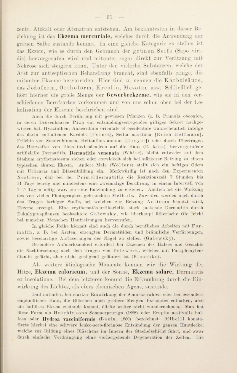 zentr. Ätzkali oder Ätznatron entstehen. Am bekanntesten in dieser Be¬ ziehung ist das Ekzema mercuriale, welches durch die Anwendung der grauen Salbe zustande kommt. In eine gleiche Kategorie zu stellen ist das Ekzem, wie es durch den Gebrauch der grünen Seife (Sapo viri¬ dis) hervorgerufen wird und mitunter sogar direkt zur Verätzung mit Nekrose sich steigern kann. Unter den vielerlei Substanzen, welche der Arzt zur antiseptischen Behandlung braucht, sind ebenfalls einige, die mitunter Ekzeme hervorrufen. Hier sind zu nennen die Karbolsäure, das Jodoform, Orthoform, Kreolin, Meso tan usw. Schließlich ge¬ hört hierher die große Menge der Gewerbeekzeme, wie sie in den ver¬ schiedenen Berufsarten Vorkommen und von uns schon oben bei der Lo¬ kalisation der Ekzeme beschrieben sind. Auch die durch Berührung mit gewissen Pflanzen (z. B. Primula obconica, in deren Drüsenhaaren Piza ein entzündungserregendes giftiges Sekret nachge¬ wiesen hat, Hyazinthen, Anacardium orientale et occidentale wahrscheinlich infolge des darin enthaltenen Kardols [Fornet], Scilla maritima [Erich Hoff mann], Früchte von Sonnenblumen, Helianthus annuus [Dreyer]) oder durch Übertragen des Harzsaftes von Bhus toxicodendron auf die Haut (E. Post) hervorgerufene artifizielle Dermatitis, Dermatitis venenata (White), bleibt entweder auf dem Stadium erythematosum stehen oder entwickelt sich bei stärkerer Reizung zu einem typischen akuten Ekzem. Andere Male (Wolters) stellt sich ein heftiges Ödem mit Urticaria und Blasenbildung ein. Merkwürdig ist nach den Experimenten Nestlers, daß bei der Primeldermatitis die Reaktionszeit 7 Stunden bis 14 Tage betrug und mindestens eine zweimalige Berührung in einem Intervall von 1—5 Tagen nötig war, um eine Entzündung zu erzielen. Ähnlich ist die Wirkung des von vielen Photographen gebrauchten Methols. Zuweilen werden auch durch das Tragen farbiger Stoffe, bei welchen zur Beizung Antimon benutzt wird, Ekzeme erzeugt. Eine erythematös-urtikarielle, stark juckende Dermatitis durch Eukalyptuspflanzen beobachtete Galewsky, wie überhaupt ätherische Öle leicht bei manchen Menschen Hautreizungen hervorrufen. In gleiche Reihe hiermit sind auch die durch berufliches Arbeiten mit For¬ malin, z. B. bei Ärzten, erzeugten Dermatitiden und bräunliche Verfärbungen, sowie besenartige Auffaserungen der Nägel zu stellen (Galewsky). Besondere Aufmerksamkeit erfordert bei Ekzemen des Halses und Gesichts die Nachforschung nach dem Tragen von Pelzwerk, welches mit Paraphenylen¬ diamin gefärbt, aber nicht genügend geläutert ist (Blaschko). Als weitere ätiologische Momente kennen wir die Wirkung der o o Hitze, Ekzema caloricum, und der Sonne, Ekzema solare, Dermatitis ex insolatione. Bei dem letzteren kommt die Erkrankung durch die Ein¬ wirkung des Lichtes, als eines chemischen Agens, zustande. Daß mitunter, bei starker Einwirkung der Sonnenstrahlen oder bei besonders empfindlicher Haut, die Bläschen auch größere Mengen Exsudates enthalten, also ein bullöses Ekzem zustande kommt, dürfte weiter nicht wundernehmen. Man hat diese Form als Hutchinsons Sommerprurigo (1888) oder Eruptio aestivalis bul¬ losa oder Hydroa vacciniformis (Bazin, 1860) bezeichnet. Mibelli konsta¬ tierte hierbei eine schwere leuko-sero-fibrinöse Entzündung der ganzen Hautdecke, welche zur Bildung eines Bläschens im Innern der Stachel Schicht führt, und zwar durch einfache Verdrängung ohne vorhergehende Degeneration der Zellen. Die