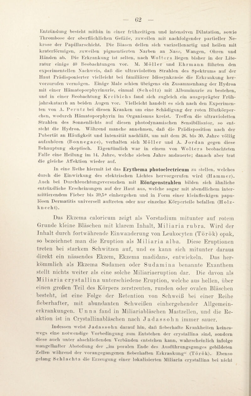 Entzündung bestellt mithin in einer frühzeitigen und intensiven Dilatation, sowie Thrombose der oberflächlichen Gefäße, zuweilen mit nachfolgender partieller Ne¬ krose der Papillarschiclit. Die Blasen dellen sich Varizellen artig und heilen mit kraterförmigen, zuweilen pigmentierten Narben an Nase, Wangen, Ohren und Händen ab. Die Erkrankung ist selten, nach Wolters liegen bisher in der Lite¬ ratur einige 40 Beobachtungen vor. M. Möller und Ehr mann führten den experimentellen Nachweis, daß die ultravioletten Strahlen des Spektrums auf der Haut Prädisponierter Aflelleicht bei familiärer Idiosynkrasie die Erkrankung her¬ vorzurufen vermögen. Einige Male schien übrigens ein Zusammenhang der Hydroa mit einer Hämatoporphyrinurie, einmal (Scholtz) mit Albuminurie zu bestehen, und in einer Beobachtung Kreibichs fand sich zugleich ein ausgeprägter Früh¬ jahrskatarrh an beiden Augen vor. Vielleicht handelt es sich nach den Experimen¬ ten von A. Perutz bei diesen Kranken um eine Schädigung der roten Blutkörper¬ chen, wodurch Hämatoporphyrin im Organismus kreist. Treffen die ultravioletten Strahlen des Sonnenlichts auf diesen photodynamischen Sensibilisator, so ent¬ steht die Hydroa. Während manche annehmen, daß die Prädisposition nach der Pubertät an Häufigkeit und Intensität nachläßt, um mit dem 26. bis 30. Jahre völlig aufzuhören (Bonnegaze), verhalten sich Möller und A. Jordan gegen diese Behauptung skeptisch. Eigentümlich war in einem von Wolters beobachteten Falle eine Heilung im 14. Jahre, welche sieben Jahre andauerte; danach aber trat die gleiche Affektion wieder auf. In eine Keihe hiermit ist das Erythema photoelectricum zu stellen, welches durch die Einwirkung des elektrischen Lichtes hervorgerufen wird (Hammer). Auch bei Durchleuchtungsversuchen mit Köntgeiistrahleii bilden sich ähnliche entzündliche Erscheinungen auf der Haut aus, welche sogar mit abendlichem inter¬ mittierendem Fieber bis 39,5° einhergehen und in Form einer kleinfleckigen papu¬ lösen Dermatitis universell auftreten oder nur einzelne Körperteile befallen (Holz- kn echt). Das Ekzema caloricum zeigt als Vorstadium mitunter auf rotem Grunde kleine Bläschen mit klarem Inhalt, Miliaria rubra. Wird der Inhalt durch fortwährende Einwanderung von Leukocyten (Török) opak, so bezeichnet man die Eruption als Miliaria alha. Diese Eruptionen treten bei starkem Schwitzen auf, und es kann sich mitunter daraus direkt ein nässendes Ekzem, Ekzema madidans, entwickeln. Das her¬ kömmlich als Ekzema Sudamen oder Sudamina benannte Exanthem stellt nichts weiter als eine solche Miliariaeruption dar. Die davon als Miliaria crystallina unterschiedene Eruption, welche aus hellen, über einen großen Teil des Körpers zerstreuten, runden oder ovalen Bläschen besteht, ist eine Folge der B.etention von Schweiß bei einer Beihe fieberhafter, mit abundanten Schweißen einhergehender Allgemein¬ erkrankungen. Unna fand in Miliariabläschen Mastzellen, und die Be- aktion ist in Crystallinabläschen nach Jadassohn immer sauer. Indessen weist Jadassohn darauf hin, daß fieberhafte Krankheiten keines¬ wegs eine notwendige Vorbedingung zum Entstehen der crystallina sind, sondern diese auch unter abschließenden Verbänden entstehen kann, wahr schein lieh infolge mangelhafter Abstoßung der „im poralen Ende des Ausführungsganges gebildeten Zellen während der vorangegangenen fieberhaften Erkrankung“ (Török). Ebenso gelang Schl achta die Erzeugung einer lokalisierten Miliaria crystallina bei nicht