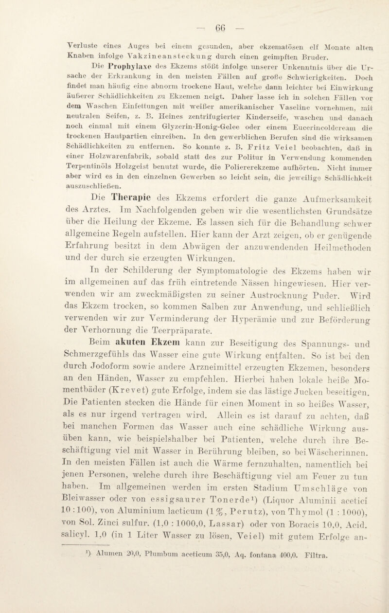 Verluste eines Auges bei einem gesunden, aber ekzematösen elf Monate alten Knaben infolge Vakzineansteckung durch einen geimpften Bruder. Die Prophylaxe des Ekzems stößt infolge, unserer Unkenntnis über die Ur¬ sache der Erkrankung in den meisten Fällen auf große Schwierigkeiten. Doch findet man häufig eine abnorm trockene Haut, welche dann leichter bei Einwirkung äußerer Schädlichkeiten zu Ekzemen neigt. Daher lasse ich in solchen Fällen vor dem Waschen Einfettungen mit weißer amerikanischer Vaseline vornehmen, mit neutralen Seifen, z. B. Heines zentrifugierter Kinderseife, waschen und danach noch einmal mit einem Glyzerin-Honig-Gelee oder einem Eucerincoldcream die trockenen Hautpartien einreiben. In den gewerblichen Berufen sind die wirksamen Schädlichkeiten zu entfernen. So konnte z. B. Fritz Veiel beobachten, daß in einer Holzwarenfabrik, sobald statt des zur Politur in Verwendung kommenden Terpentinöls Holzgeist benutzt wurde, die Poliererekzeme aufhörten. Nicht immer aber wird es in den einzelnen Gewerben so leicht sein, die jeweilige Schädlichkeit auszuschließen. Die Therapie des Ekzems erfordert die ganze Aufmerksamkeit des Arztes. Im Nachfolgenden gehen wir die wesentlichsten Grundsätze über die Heilung der Ekzeme. Es lassen sich für die Behandlung schwer allgemeine Regeln aufstellen. Hier kann der Arzt zeigen, ob er genügende Erfahrung besitzt in dem Ah wägen der anzu wendenden Heilmethoden und der durch sie erzeugten Wirkungen. In der Schilderung der Symptomatologie des Ekzems haben wir im allgemeinen auf das früh eintretende Nässen hingewiesen. Hier ver¬ wenden wir am zweckmäßigsten zu seiner Austrocknung Puder. Wird das Ekzem trocken, so kommen Salben zur Anwendung, und schließlich verwenden wir zur Verminderung der Hyperämie und zur Beförderung der Verhornung die Teerpräparate. Beim akuten Ekzem kann zur Beseitigung des Spannrings- und Schmerzgefühls das Wasser eine gute Wirkung entfalten. So ist bei den durch Jodoform sowie andere Arzneimittel erzeugten Ekzemen, besonders an den Händen, Wasser zu empfehlen. Hierbei haben lokale heiße Mo¬ mentbäder (Ivrevet) gute Erfolge, indem sie das lästige Jucken beseitigen. Die Patienten stecken die Hände für einen Moment in so heißes Wasser, als es nur irgend vertragen wird. Allein es ist darauf zu achten, daß bei manchen Formen das Wasser auch eine schädliche Wirkung aus¬ üben kann, wie beispielshalber bei Patienten, welche durch ihre Be¬ schäftigung viel mit Wasser in Berührung bleiben, so bei Wäscherinnen. In den meisten Fällen ist auch die Wärme fernzuhalten, namentlich bei jenen Personen, welche durch ihre Beschäftigung viel am Feuer zu tun haben. Im allgemeinen werden im ersten Stadium Umschläge von Bleiwasser oder von essigsaurer Tonerde1) (Liquor Aluminii acetici 10 :100), von Aluminium lacticum (1%, Perutz), von Thymol (1 : 1000), von Sol. Zinci sulfur. (1,0 : 1000,0, Lassar) oder von Boracis 10,0, Acid. salicyl. 1,0 (in 1 Liter Wasser zu lösen, Veiel) mit gutem Erfolge an- b Alumen 20,0, Plumbum aceticum 35,0, Aq. fontana 400,0. Filtra.