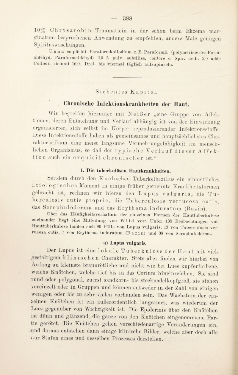 10% Chrysar obin-Traumaticin in der schon beim Ekzema mar- ginatum besprochenen Anwendung zu empfehlen, andere Male genügen Spiritus Waschungen. Unna empfiehlt Paraformkollodium, z. B. Paraformii (polymerisiertes Form¬ aldehyd, Paraformaldehyd) 2,0 f. pulv. subtiliss. contere c. Spir. aeth. 2,0 adde Collodii ricinati 16,0. Drei- bis viermal täglich aufzupinseln. Siebentes Kapitel. . Chronische Infektionskrankheiten der Haut. Wir begreifen hierunter mit N e i ß e r „eine Gruppe von Affek¬ tionen, deren Entstehung und Verlauf abhängig ist von der Einwirkung organisierter, sich seihst im Körper reproduzierender Infektionsstoffe. Diese Infektionsstoffe haben als gemeinsames und hauptsächlichstes Cha¬ rakteristikum eine meist langsame Vermehrungsfähigkeit im mensch¬ lichen Organismus, so daß der typische Verlauf dieser Affek¬ tion auch ein exquisit chronischer ist.“ 1. Die tuberkulösen Hautkrankheiten. Seitdem durch den Koch scheu Tuberkelbazillus ein einheitliches ätiologisches Moment in einige früher getrennte Krankheitsformen gebracht ist, rechnen wir hierzu den Lupus vulgaris, die Tu¬ berculosis cutis propria, die Tuberculosis verrucosa cutis, das Scrophuloderma und das Erythema induratum (Bazin). Über das Häufigkeitsverhältnis der einzelnen Formen der Hauttuberkulose zueinander liegt eine Mitteilung von Wild vor: Unter 138 Beobachtungen von Hauttuberkulose fanden sich 80 Fälle von Lupus vulgaris, 13 von Tuberculosis ver¬ rucosa cutis, 7 von Erythema induratum (Bazin) und 38 von Scrophuloderma. a) Lupus vulgaris. Der Lupus ist eine lokale Tuberkulose der Haut mit viel¬ gestaltigem klinischen Charakter. Stets aber finden wir hierbei von Anfang an kleinste braunrötliche und nicht wie hei Lues kupferfarbene, weiche Knötchen, welche tief bis in das Corium hineinreichen. Sie sind rund oder polygonal, zuerst Sandkorn- bis stecknadelkopfgroß, sie stehen vereinzelt oder in Gruppen und können entweder in der Zahl von einigen wenigen oder bis zu sehr vielen vorhanden sein. Das Wachstum der ein¬ zelnen Knötchen ist ein außerordentlich langsames, was wiederum der Lues gegenüber von Wichtigkeit ist. Die Epidermis über den Knötchen ist dünn und glänzend, die ganze von den Knötchen eingenommene Par¬ tie gerötet. Die Knötchen gehen verschiedenartige Veränderungen ein, und daraus entstehen dann einige klinische Bilder, welche aber doch alle nur Stufen eines und desselben Prozesses darstellen.