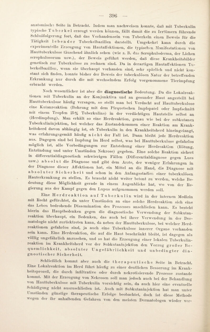 anatomische Seite in Betracht. Indem man nachweisen konnte, daß mit Tuberkulin typische Tuberkel erzeugt werden können, fällt damit die zu Irrtümern führende Schlußfolgerung fort, daß das Vorhandensein von Tuberkeln einen Beweis für die Tätigkeit lebender Tuberkelbazillen darstellt. Umgekehrt kann durch die experimentelle Erzeugung von Hautaffektionen, die typischen Manifestationen von Hauttuberkulose täuschend ähnlich sehen (wie z. B. das Scrophuloderma, der Lichen scrophulosorum usw.), der BeAveis geführt werden, daß diese Krankheitsbilder genetisch zur Tuberkulose zu rechnen sind. Da in derartigen Hautaffektionen Tu- berkelbazillen, wenn sie überhaupt vorhanden sind, sehr spärlich und nicht kon¬ stant sich finden, konnte bisher der Beweis der tuberkulösen Natur der betreffenden Erkrankung nur durch die mit wechselndem Erfolg vorgenommene Tierimpfung erbracht werden. Noch wesentlicher ist aber die diagnostische Bedeutung. Da die Lokalreak- tionen mit Tuberkulin an der Konjunktiva und an gesunder Haut angestellt bei Hauttuberkulose häufig versagen, so stellt man bei Verdacht auf Hauttuberkulose eine Kutanreaktion (Bohrung mit dem Pirquetschen Impfspatel oder Impfschnitt mit einem Tropfen 25% Tuberkulins) in der verdächtigen Hautstelie selbst an (Herdimpfung). Man erhält so eine Herdreaktion, genau wie bei der subkutanen Tuberkulininjektion, bei welcher das Zustandekommen einer Reaktion am Krank¬ heitsherd davon abhängig ist, ob Tuberkulin in den Krankheitsherd hineingelangt, was erfahrungsgemäß häufig nicht der Fall ist. Dann bleibt jede Herdi^eaktion aus. Dagegen sind bei Impfung im Herd selbst, Avas bei Hauttuberkulose gefahrlos möglich ist, alle Vorbedingungen zur Entstehung einer Herdreaktion (Rötung, Entzündung und unter Umständen Nekrose) gegeben. Eine solche Reaktion sichert in differentialdiagnostisch schwierigen Fällen (Differentialdiagnose gegen Lues usw.) absolut die Diagnose und gibt dem Arzte, der weniger Erfahrungen in der Diagnose dieser Affektionen hat, ein Mittel an die Hand, die Diagnose mit absoluter Sicherheit und schon in den Anfangsstadien einer tuberkulösen Hauterkrankung zu stellen. Es braucht nicht weiter betont zu werden, welche Be¬ deutung diese Möglichkeit gerade in einem Augenblicke hat, xro von der Re¬ gierung aus der Kampf gegen den Lupus aufgenommen werden soll. Eine Herdreaktion auf Tuberkulin wird in der internen Medizin mit Recht gefürchtet, da unter Umständen an eine solche Herdreaktion sich eine das Leben bedrohende Dissemination des Prozesses anschließen kann. Es besteht hierin das Hauptbedenken gegen die diagnostische Verwendung der Subkutan¬ reaktion überhaupt, ein Bedenken, das auch bei ihrer Verwendung in der Der¬ matologie nicht zurücktreten kann, da neben der Hauttuberkulose, bei welcher Herd¬ reaktionen gefahrlos sind, ja auch eine Tuberkulose innerer Organe vorhanden sein kann. Eine Herdreaktion, die auf die Haut beschränkt bleibt, ist dagegen als TöHig ungefährlich anzusehen, und so hat die Erzeugung einer lokalen Tuberkulin¬ reaktion im Krankheitsherd vor der Subkutaninjektion den Vorzug großer Be¬ quemlichkeit, absoluter U n gef ähr lichkeit und unbedingter dia¬ gnostischer Sicherheit. Schließlich kommt aber auch die therapeutische Seite in Betracht. Eine Lokalreaktion im Herd führt häufig zu einer deutlichen Besserung im Krank- heitsprozeß, die durch infiltrative oder durch nekrotisierende Prozesse zustande kommt. Mit der Erzeugung von Nekrosen soll man jedoch auch bei der Behandlung von Hauttuberkulose mit Tuberkulin vorsichtig sein, da auch hier eine eventuelle Schädigung nicht auszuschließen ist. Auch mit Subkutaninjektion hat man unter Umständen günstige therapeutische Erfolge beobachtet, doch ist diese Methode wegen der ihr anhaftenden Gefahren von den meisten Dermatologen wieder ver-