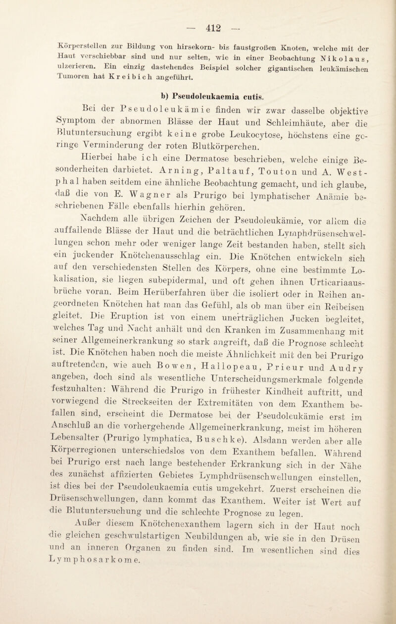 üöiperstellen zui Bildung von liirsekorn- bis faustgroßen Knoten, welche mit der Haut verschiebbar sind und nur selten, wie in einer Beobachtung Nikolaus, ulzerieren. Ein einzig dastehendes Beispiel solcher gigantischen leukämischen Iumoren hat Kreibich angeführt. h) Pseudoleukaemia cutis. Bei der Pseudoleukämie finden wir zwar dasselbe objektive .Symptom der abnormen Blässe der Haut und Schleimhäute, aber die Blutuntersuchung ergibt keine grobe Leukocytose, höchstens eine ge¬ ringe Verminderung der roten Blutkörperchen. Hieibei habe ich eine Dermatose beschrieben, welche einige Be¬ sonderheiten darbietet. Arning, Paltauf, Touton und A. West- p h a 1 haben seitdem eine ähnliche Beobachtung gemacht, und ich glaube, daß die von E. Wagner als Prurigo bei lymphatischer Anämie be¬ schriebenen Fälle ebenfalls hierhin gehören. Nachdem alle übrigen Zeichen der Pseudoleukämie, vor allem die •auffallende Blässe der Haut und die beträchtlichen Lymphdrüsenschwel- lungen schon mehr oder weniger lange Zeit bestanden haben, stellt sich ein juckender Knötchenausschlag ein. Die Knötchen entwickeln, sich auf den verschiedensten Stellen des Körpers, ohne eine bestimmte Lo¬ kalisation, sie liegen subepidermal, und oft gehen ihnen Urticariaaus¬ brüche voran. Beim Herüberfahren über die isoliert oder in Reihen an- geordneten Knötchen hat man das Gefühl, als ob man über ein Reibeisen gleitet. Die Eruption ist von einem unerträglichen Jucken begleitet, welches Tag una Nacht anhält und den Kranken im Zusammenhang mit sexnei Allgemeinerkrankung so stark angreift, daß die Prognose schlecht ist. Die Knötchen haben noch die meiste Ähnlichkeit mit den bei Prurigo auftretenden, wie auch Bo wen, Hailope au, Prieur und Au dry angeben, doch sind als wesentliche Unterscheidungsmerkmale folgende festzuhalten: Während die Prurigo in frühester Kindheit auftritt, und vorwiegend die Streckseiten der Extremitäten von dem Exanthem be¬ fallen sind, erscheint die Dermatose bei der Pseudoleukämie erst im Anschluß an die vorhergehende Allgemeinerkrankung, meist im höheren Lebensalter (Prurigo lymphatica, Buschke). Alsdann werden aber alle Körperregionen unterschiedslos von dem Exanthem befallen. Während hei Prurigo erst nach lange bestehender Erkrankung sich in der Nähe des zunächst affizierten Gebietes Lymphdrüsenschwellungen einstellen, ist dies bei der Pseudoleukaemia cutis umgekehrt. Zuerst erscheinen die Drüsenschwellungen, dann kommt das Exanthem. Weiter ist Wert auf die Blutuntersuchung und die schlechte Prognose zu legen. Außer diesem. Knötchenexanthem lagern sich in der Haut noch die gleichen geschwulstartigen Neubildungen ab, wie sie in den Drüsen und an inneren Organen zu finden sind. Im wesentlichen sind dies Lymphosarkome.