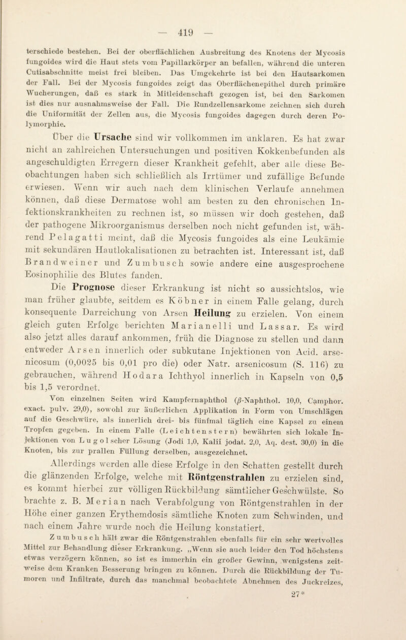 terschiede bestehen. Bei der oberflächlichen Ausbreitung des Knotens der Mycosis iungoides wird die Haut stets vom Papillarkörper an befallen, während die unteren Cutisabschnitte meist frei bleiben. l)as Umgekehrte ist bei den Hautsarkomen der 1 all. Bei der Mycosis fungoides zeigt das Oberflächenepithel durch primäre M ucherungen, daß es stark in Mitleidenschaft gezogen ist, bei den Sarkomen ist dies nur ausnahmsweise der Fall. Die Rundzellensarkome zeichnen sich durch die Uniformität der Zellen aus, die Mycosis fungoides dagegen durch deren Po¬ lymorphie. Über die Ursache sind wir vollkommen im unklaren. Es hat zwar nicht an zahlreichen Untersuchungen und positiven Kokkenbefunden als angeschuldigten Erregern dieser Krankheit gefehlt, aber alle diese Be¬ obachtungen haben sich schließlich als Irrtümer und zufällige Befunde erwiesen. Wenn wir auch nach dem klinischen Verlaufe annehmen können, daß diese Dermatose wohl am besten zu den chronischen In¬ fektionskrankheiten zu rechnen ist, so müssen wir doch gestehen, daß der pathogene Mikroorganismus derselben noch nicht gefunden ist, wäh¬ rend Pelagatti meint, daß die Mycosis fungoides als eine Leukämie mit sekundären Hautlokalisationen zu betrachten ist. Interessant ist, daß Brandwein er und Zumbusch sowie andere eine ausgesprochene Eosinophilie des Blutes fanden. Die Prognose dieser Erkrankung ist nicht so aussichtslos, wie man früher glaubte, seitdem es Köbner in einem Falle gelang, durch konsequente Darreichung von Arsen Heilung zu erzielen. Von einem gleich guten Erfolge berichten Marianelli und Lassar. Es wird also jetzt alles darauf ankommen, früh die Diagnose zu stellen und dann entweder Arsen innerlich oder subkutane Injektionen von Acicl. arse- nicosum (0,0025 bis 0,01 pro die) oder Katr. arsenicosum (S. llß) zu gebrauchen, während Hodara Ichthyol innerlich in Kapseln von 0,5 bis 1,5 verordnet. Von einzelnen Seiten wird Kämpfernaphthol (ß-Naphthol. 10,0, Camphor. exact. pul\. 29,0), sowohl zur äußerlichen Applikation in Form von Umschlägen auf die Geschwüre, als innerlich drei- bis fünfmal täglich eine Kapsel zu einem Tropfen gegeben. In einem Falle (L e i c h t e n s t e r n) bewährten sich lokale In¬ jektionen von Lu gol scher Lösung (Jodi 1,0, Kalii jodat. 2,0, Aq. dest. 30,0) in die Knoten, bis zur prallen Füllung derselben, ausgezeichnet. Allerdings werden alle diese Erfolge in den Schatten gestellt durch die glänzenden Erfolge, welche mit Röntgenstrahlen zu erzielen sind, es kommt hierbei zur völligen Rückbildung sämtlicher Geschwülste. So brachte z. B. Mer i an nach Verabfolgung von Röntgenstrahlen in der Höhe einer ganzen Erythemdosis sämtliche Knoten zum Schwinden, und nach einem Jahre wurde noch die Heilung konstatiert. Zumbusch hält zwar die Röntgenstrahlen ebenfalls für ein sehr wertvolles Mittel zur Behandlung dieser Erkrankung. „Wenn sie auch leider den Tod höchstens etwas verzögern können, so ist es immerhin ein großer Gewinn, wenigstens zeit¬ weise dem Kranken Besserung bringen zu können. Durch die Rückbildung der Tu¬ moren und Infiltrate, durch das manchmal beobachtete Abnehmen des Juckreizes 27 *