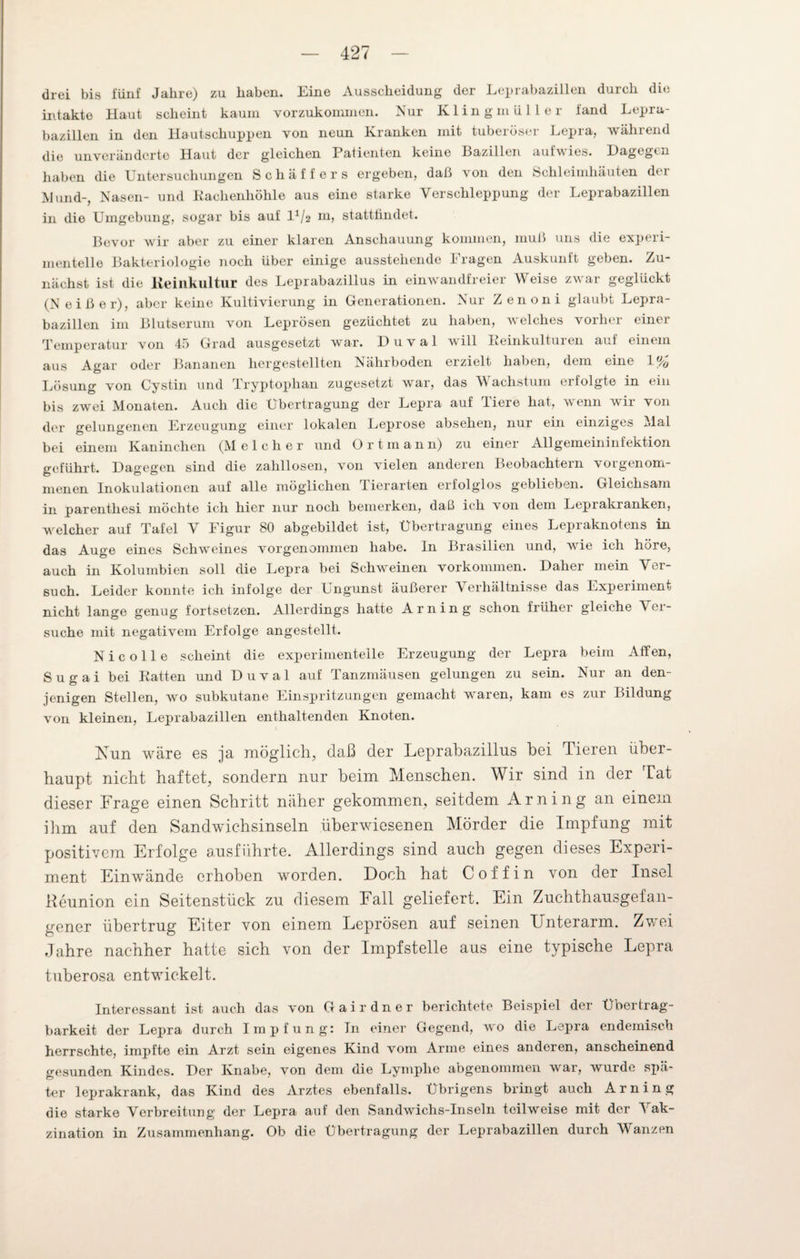 drei bis fünf Jahre) zu haben. Eine Ausscheidung der Leprabazillen durch die intakte Haut scheint kaum vorzukommen. Nur Klingmüller fand Lepra¬ bazillen in den Hautschuppen von neun Kranken mit tuberöser Lepra, während die unveränderte Haut der gleichen Patienten keine Bazillen aufwies. Dagegen haben die Untersuchungen Schäffers ergeben, daß von den Schleimhäuten dm Mund-, Nasen- und Rachenhöhle aus eine starke Verschleppung der Leprabazillen in die Umgebung, sogar bis auf D/2 ui, statttindet. Bevor wir aber zu einer klaren Anschauung kommen, muß uns die experi¬ mentelle Bakteriologie noch über einige ausstehende Fragen Auskunft geben. Zu¬ nächst ist die Reinkultur des Leprabazillus in einwandfreier Weise zwar geglückt (Ne iß er), aber keine Kultivierung in Generationen. Nur Zenoni glaubt Lepra¬ bazillen im Blutserum von Leprösen gezüchtet zu haben, v'elches vorher einer Temperatur von 45 Grad ausgesetzt war. D u v a 1 will Reinkulturen auf einem aus Agar oder Bananen hergestellten Nährboden erzielt haben, dem eine 1% Lösung von Cystin und Tryptophan zugesetzt war, das V achstum eriolgte in ein bis zwei Monaten. Auch die Übertragung der Lepra auf diere hat, wenn wir von der gelungenen Erzeugung einer lokalen Leprose absehen, nur ein einziges Mal bei einem Kaninchen (Melcher und Ortmann) zu einer Allgemeininfektion geführt. Dagegen sind die zahllosen, von vielen anderen Beobachtern vorgenom¬ menen Inokulationen auf alle möglichen Tierarten erfolglos geblieben. Gleichsam in parenthesi möchte ich hier nur noch bemerken, daß ich von dem Leprakranken, welcher auf Tafel V Figur 80 abgebildet ist, Übertragung eines Lepraknotens in das Auge eines Schweines vorgenommen habe. In Brasilien und, wie ich höre, auch in Kolumbien soll die Lepra bei Schweinen Vorkommen. Daher mein Ver¬ such. Leider konnte ich infolge der Ungunst äußerer Verhältnisse das Experiment nicht lange genug fortsetzen. Allerdings hatte Arning schon früher gleiche \ er¬ suche mit negativem Erfolge angestellt. N i c o 11 e scheint die experimentelle Erzeugung der Lepra beim Affen, S u g a i bei Ratten und D u v a 1 auf Tanzmäusen gelungen zu sein. Nur an den¬ jenigen Stellen, wo subkutane Einspritzungen gemacht wraren, kam es zur Bildung von kleinen, Leprabazillen enthaltenden Knoten. Fun wäre es ja möglich, daß der Leprabazilias bei Tieren über¬ haupt nicht haftet, sondern nur beim Menschen. Wir sind in der Tat dieser Frage einen Schritt näher gekommen, seitdem Arning an einem ihm auf den Sandwichsinseln überwiesenen Mörder die Impfung mit positivem Erfolge ausführte. Allerdings sind auch gegen dieses Experi¬ ment Einwände erhoben worden. Doch hat C off in von der Insel Reunion ein Seitenstück zu diesem Fall geliefert. Ein Zuchthausgefan¬ gener übertrug Eiter von einem Leprösen auf seinen Lnterarm. Zwei Jahre nachher hatte sich von der Impfstelle aus eine typische Lepra tuberosa entwickelt. Interessant ist auch das von Gairdner berichtete Beispiel der Übertrag¬ barkeit der Lepra durch Impfung: In einer Gegend, wo die Lepra endemisch herrschte, impfte ein Arzt sein eigenes Kind vom Arme eines anderen, anscheinend gesunden Kindes. Der Knabe, von dem die Lymphe abgenommen war, wurde spä¬ ter leprakrank, das Kind des Arztes ebenfalls. Übrigens bringt auch Arning die starke Verbreitung der Lepra auf den Sandwichs-Inseln teilweise mit der Vak- zination in Zusammenhang. Ob die Übertragung der Leprabazillen durch Wanzen