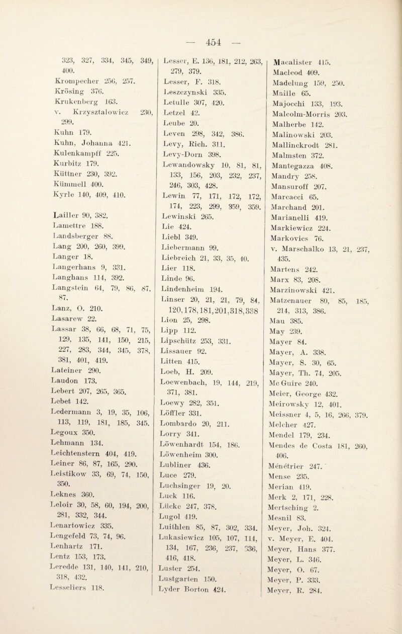 323, 327, 334, 345, 349, 400. Krompecher 250, 257. Ivrösing 370. Krukenberg 103. v. Krzysztalowicz 230, 299. Kuhn 179. Kuhn, Johanna 421. Kulenkampff 225. Kurbitz 179. Küttner 230, 392. Küinmell 400. Kyrie 140, 409, 410. Lailler 90, 382. Lamettre 188. Landsberger 88. Lang 200, 260, 399. Langer 18. Langerhans 9, 331. Langhans 114, 392. Langstein 04, 79, 80, 87, 87. Lanz, O. 210. Lasarew 22. Lassar 38, 00, 08, 71, 75, 129, 135, 141, 150, 215, 227, 283, 344, 345, 378, 381, 401, 419. Lateiner 290. Laudon 173. Lebert 207, 265, 305. Lebet 142. Ledermann 3, 19, 35, 100, 113, 119, 181, 185, 345. Legoux 350. Lehmann 134. Leichtenstern 404, 419. Leiner 86, 87, 165, 290. Leistikow 33, 69, 74, 150, 350. Leknes 360. Leloir 30, 58, 60, 194, 200, 281, 332, 344. Lenartowicz 335. Lengefeld 73, 74, 96. Lenhartz 171. Lentz 153, 173. Leredde 131, 140, 141, 210, 318, 432. Lesse] iers 118. Lesser, E. 136, 181, 212, 263, 279, 379. Lesser, F. 318. Leszczynski 335. Letulle 307, 420. Letzel 42. Leube 20. Leven 298, 342, 386. Levy, Eich. 311. Levy-Dorn 398. Lewaiulowsky 10, 81, 81, 133, 156, 203, 232, 237, 246, 303, 428. Lewin 77, 171, 172, 172, 174, 223, 299, 359, 359. Lewinski 265. Lie 424. Liebt 349. Liebermann 99. Liebreich 21, 33, 35, 10. Lier 118. Linde 96. Lindenheim 194. Linser 20, 21, 21, 79, 84, 120,178,181,201,318,338 Lion 25, 298. Lipp 112. Lipschütz 253, 331. Lissauer 92. Litten 415. Loeb, H. 209. Loewenbach, 19, 144, 219, 371, 381. Loewy 282, 351. Löffler 331. Lombardo 20, 211. Lorry 341. Löwenhardt 154, 186. Löwenheim 300. Lubliner 436. Luce 279. Luchsinger 19, 20. Luck 116. Lücke 247, 378. Lugol 419. Luithlen 85, 87, 302, 334. Lukasiewicz 105, 107, 114, 134, 167, 236, 237, 336, 416, 418. Luster 254. Lustgarten 150. Lyder Borton -424. Macalister 415. Macleod 409. Madelung 159, 250. Mailte 65. Majocchi 133, 193. Malcolm-Morris 203. Malherbe 142. Malinowski 203. Mallinckrodt 281. Malmsten 372. Mantegazza 408. Mandry 258. Mansuroff 207. Marcacci 65. Marchand 201. Marianelli 419. Markiewicz 224. Markovics 76. v. Marschalko 13, 21, 237, 435. Martens 242. Marx 83, 208. Marzin owski 421. Matzenauer 80, 85, 185, 214, 313, 386. Mau 385. May 239. Mayer 84. Mayer, A. 338. Mayer, S. 30, 65. Mayer, Th. 74, 205. Mc Cluire 240. Meier, George 432. Meirowsky 12, 401. Meissner 4, 5, 16, 266, 379. Melcher 427. Mendel 179, 234. Mendes de Costa 181, 260, 406. Menötrier 247. Mense 235. Merian 419. Merk 2, 171, 228. Mertsching 2. Mesnil 83. Meyer, Joh. 324. v. Meyer, E. 404. Meyer, Hans 377. Meyer, L. 346. Meyer, O. 67. Meyer, P. 333. Meyer, R. 284.