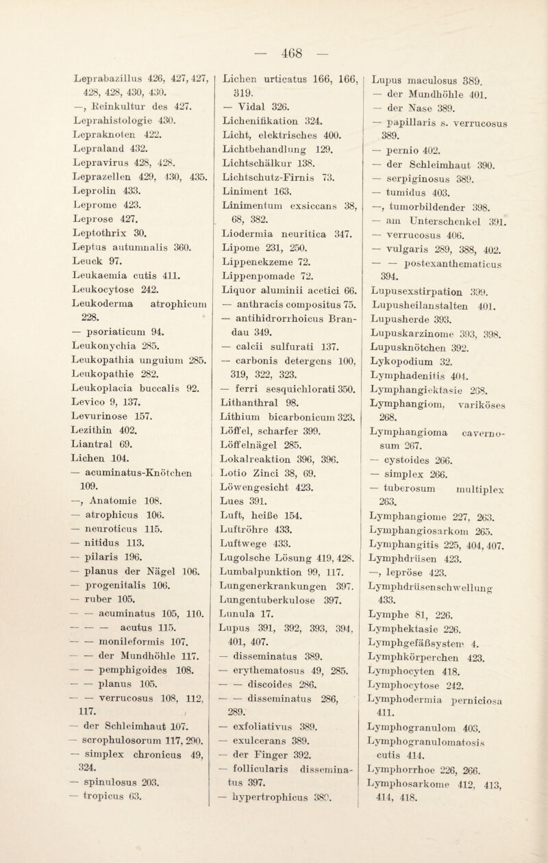 Leprabazillus 426, 427, 427, 428, 428, 430, 430. —, Keinkultur des 427. Leprahistologie 430. Lepraknoten 422. Lepraland 432. Lepravirus 428, 428. Leprazellen 429, 430, 435. Leprolin 433. Leprome 423. Leprose 427. Leptothrix 30. Leptus autumnalis 360. Leuck 97. Leukaemia cutis 411. Leukocytose 242. Leukoderma atrophicum 228. — psoriaticum 94. Leukonychia 285. Leukopathia unguium 285. Leukopathie 282. Leukoplacia buccalis 92. Levico 9, 137. Levurinose 157. Lezithin 402. Liantral 69. Lichen 104. — acuminatus-Knötchen 109. —, Anatomie 108. — atrophicus 106. — neuroticus 115. — nitidus 113. — pilaris 196. — planus der Nägel 106. — progenitalis 106. — ruber 105. — — acuminatus 105, 110. —- — — acutus 115. — — monileformis 107. — — der Mundhöhle 117. -pemphigoides 108. -planus 105. — — verrucosus 108, 112, 117. — der Schleimhaut 107. — scrophulosorum 117, 290. — simplex chronicus 49, 324. — spinulosus 203. — tropicus 63. Lichen urticatus 166, 166, 319. — Yidal 326. Lichenifikation 324. Lieht, elektrisches 400. Lichtbehandlung 129. Lichtschälkur 138. Lichtschutz-Firnis 73. Liniment 163. Linimentum exsiccans 38, 68, 382. Liodermia neuritica 347. Lipome 231, 250. Lippenekzeme 72. Lippenpomade 72. Liquor aluminii acetici 66. — anthracis compositus 75. — antihidrorrhoicus Bran- dau 349. — calcii sulfurati 137. — carbonis detergens 100, 319, 322, 323. — ferri sesquichlorati 350. Lithanthral 98. Lithium bicarbonicum 323. Löffel, scharfer 399. Löffelnägel 285. Lokalreaktion 396, 396. Lotio Zinci 38, 69. Löwengesicht 423. Lues 391. Luft, heiße 154. Luftröhre 433. Luftwege 433. Lugolsche Lösung 419, 428. Lumbalpunktion 99, 117. Lungenerkrankungen 397. Lungentuberkulose 397. Lunula 17. Lupus 391, 392, 393, 394, 401, 407. — disseminatus 389. — erythematosus 49, 285. — — discoides 286. — — disseminatus 286, 289. — exfoliativus 389. — exulcerans 389. — der Finger 392. — follicularis dissemina¬ tus 397. — hypertrophicus 389. Lupus maeulosus 389. — der Mundhöhle 401. — der Nase 389. — papillaris s. verrucosus 389. — pernio 402. — der Schleimhaut 390. — serpiginosus 389. — tumidus 403. —, tumorbildender 398. — am Unterschenkel 391. — verrucosus 406. — vulgaris 289, 388, 402. — — postexanthematicus 394. Lupusexstirpation 399. Lupusheilanstalten 401. Lupusherde 393. Lupuskarzinome 393, 398. Lupusknötchen 392. Lykop odium 32. Lymphadenitis 404. Lymphangiektasie 268. Lymphangiom, variköses 268. Lympkangioma caverno- sum 267. — cystoides 266. — simplex 266. — tuberosum multiplex 263. Lymphangiome 227, 263. Lymphangiosarkom 265. Lymphangitis 225, 404,407. Lymphdrüsen 423. —, lepröse 423. Lymphdrüsenschweliuno' 433. Lymphe 81, 226. Lymphektasie 226. Lymphgefäßsystem 4. Lymphkörperchen 423. Lymphocyten 418. Lymphocytose 242. Lymphodermia perniciosa 411. Lymphogranulom 403. Lymphogranulomatosi s cutis 414. Lymphorrhoe 226, 266. Lymphosarkome 412, 413, 414, 418.