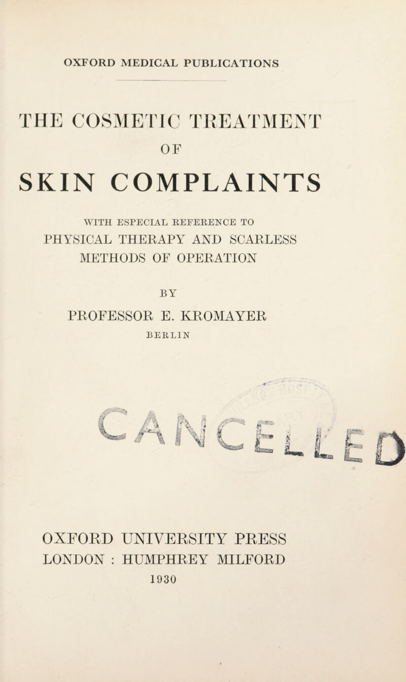 OXFORD MEDICAL PUBLICATIONS THE COSMETIC OF SKIN COMPLAINTS WITH ESPECIAL REFERENCE TO PHYSICAL THERAPY AND SCARLESS METHODS OF OPERATION BY PROFESSOR E. KROMAYER BERLIN OXFORD UNIVERSITY PRESS LONDON : HUMPHREY MILFORD 1930