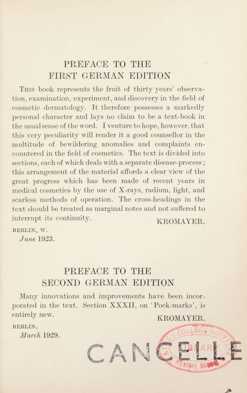PREFACE TO THE FIRST GERMAN EDITION This book represents the fruit of thirty years’ observa¬ tion, examination, experiment, and discovery in the field of cosmetic dermatology. It therefore possesses a markedly personal character and lays no claim to be a text-book in the usual sense of the word. I venture to hope, however, that this very peculiarity will render it a good counsellor in the multitude of bewildering anomalies and complaints en¬ countered in the field of cosmetics. The text is divided into sections, each of which deals with a separate disease-process ; this arrangement of the material affords a clear view of the great progress which has been made of recent years in medical cosmetics by the use of X-rays, radium, light, and scarless methods of operation. The cross-headings in the text should be treated as marginal notes and not suffered to interrupt its continuity. KROMA BERLIN, W. June 1923. PREFACE TO THE SECOND GERMAN EDITION Many innovations and improvements have been incor¬ porated in the text. Section XXXII, on 4Pock-marks’, is entirely new. KROMAYER.