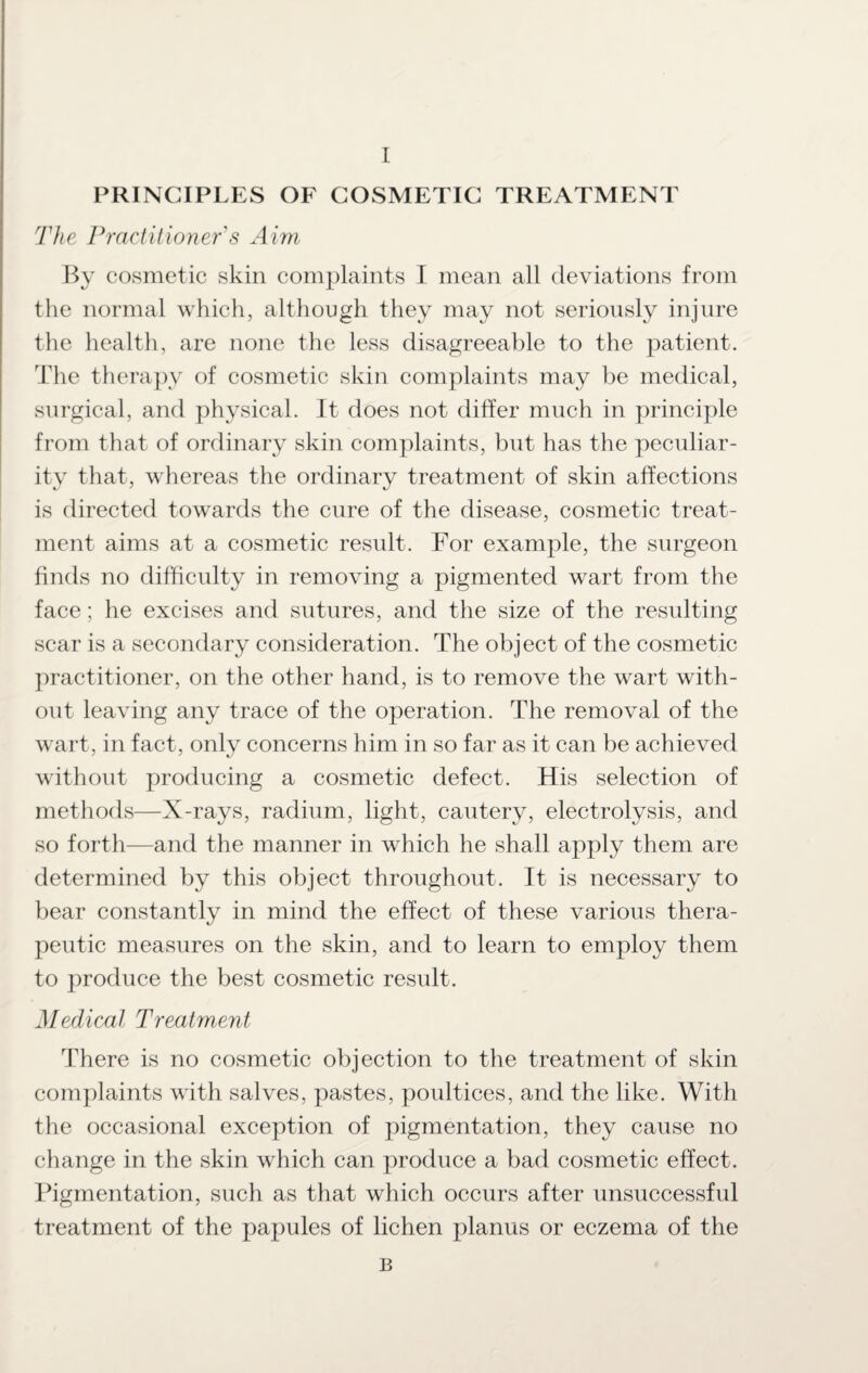 PRINCIPLES OF COSMETIC TREATMENT The Practitioner's Aim By cosmetic skin complaints I mean all deviations from the normal which, although they may not seriously injure the health, are none the less disagreeable to the patient. The therapy of cosmetic skin complaints may be medical, surgical, and physical. It does not differ much in principle from that of ordinary skin complaints, but has the peculiar¬ ity that, whereas the ordinary treatment of skin affections is directed towards the cure of the disease, cosmetic treat¬ ment aims at a cosmetic result. For example, the surgeon finds no difficulty in removing a pigmented wart from the face; he excises and sutures, and the size of the resulting scar is a secondary consideration. The object of the cosmetic practitioner, on the other hand, is to remove the wart with¬ out leaving any trace of the operation. The removal of the wart, in fact, only concerns him in so far as it can be achieved without producing a cosmetic defect. His selection of methods—X-rays, radium, light, cautery, electrolysis, and so forth—and the manner in which he shall apply them are determined by this object throughout. It is necessary to bear constantly in mind the effect of these various thera¬ peutic measures on the skin, and to learn to employ them to produce the best cosmetic result. Medical Treatment There is no cosmetic objection to the treatment of skin complaints with salves, pastes, poultices, and the like. With the occasional exception of pigmentation, they cause no change in the skin which can produce a bad cosmetic effect. Pigmentation, such as that which occurs after unsuccessful treatment of the papules of lichen planus or eczema of the B