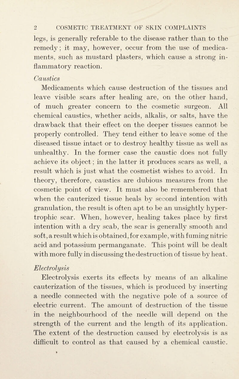 legs, is generally referable to the disease rather than to the remedy; it may, however, occur from the use of medica¬ ments, such as mustard plasters, which cause a strong in¬ flammatory reaction. Caustics Medicaments which cause destruction of the tissues and leave visible scars after healing are, on the other hand, of much greater concern to the cosmetic surgeon. All chemical caustics, whether acids, alkalis, or salts, have the drawback that their effect on the deeper tissues cannot be properly controlled. They tend either to leave some of the diseased tissue intact or to destroy healthy tissue as well as unhealthy. In the former case the caustic does not fully achieve its object; in the latter it produces scars as well, a result which is just what the cosmetist wishes to avoid. In theory, therefore, caustics are dubious measures from the cosmetic point of view. It must also be remembered that when the cauterized tissue heals by second intention with granulation, the result is often apt to be an unsightly hyper¬ trophic scar. When, however, healing takes place by first intention with a dry scab, the scar is generally smooth and soft, a result which is obtained, for example, with fuming nitric acid and potassium permanganate. This point will be dealt with more fully in discussing the destruction of tissue by heat. Electrolysis Electrolysis exerts its effects by means of an alkaline cauterization of the tissues, which is produced by inserting a needle connected with the negative pole of a source of electric current. The amount of destruction of the tissue in the neighbourhood of the needle will depend on the strength of the current and the length of its application. The extent of the destruction caused by electrolysis is as difficult to control as that caused by a chemical caustic.