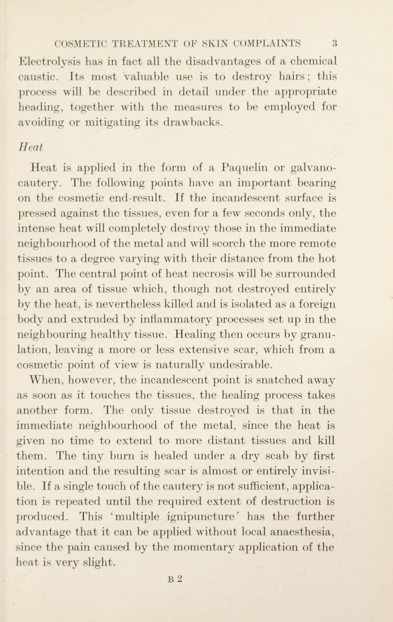 caustic. Its most valuable use is to destroy hairs; this process will be described in detail under the appropriate heading, together with the measures to be employed for avoiding or mitigating its drawbacks. Heat Heat is applied in the form of a Paquelin or galvano- cautery. The following j^oints have an important bearing on the cosmetic end-result. If the incandescent surface is pressed against the tissues, even for a few seconds only, the intense heat will completely destroy those in the immediate neighbourhood of the metal and will scorch the more remote tissues to a degree varying with their distance from the hot point. The central point of heat necrosis will be surrounded by an area of tissue which, though not destroyed entirely by the heat, is nevertheless killed and is isolated as a foreign body and extruded by inflammatory processes set up in the neighbouring healthy tissue. Healing then occurs by granu¬ lation, leaving a more or less extensive scar, which from a cosmetic point of view is naturally undesirable. When, however, the incandescent point is snatched away as soon as it touches the tissues, the healing process takes another form. The only tissue destroyed is that in the immediate neighbourhood of the metal, since the heat is given no time to extend to more distant tissues and kill them. The tiny burn is healed under a dry scab by first intention and the resulting scar is almost or entirely invisi¬ ble. If a single touch of the cautery is not sufficient, applica¬ tion is repeated until the required extent of destruction is produced. This ‘multiple ignipuncture’ has the further advantage that it can be applied without local anaesthesia, since the pain caused by the momentary application of the heat is very slight.
