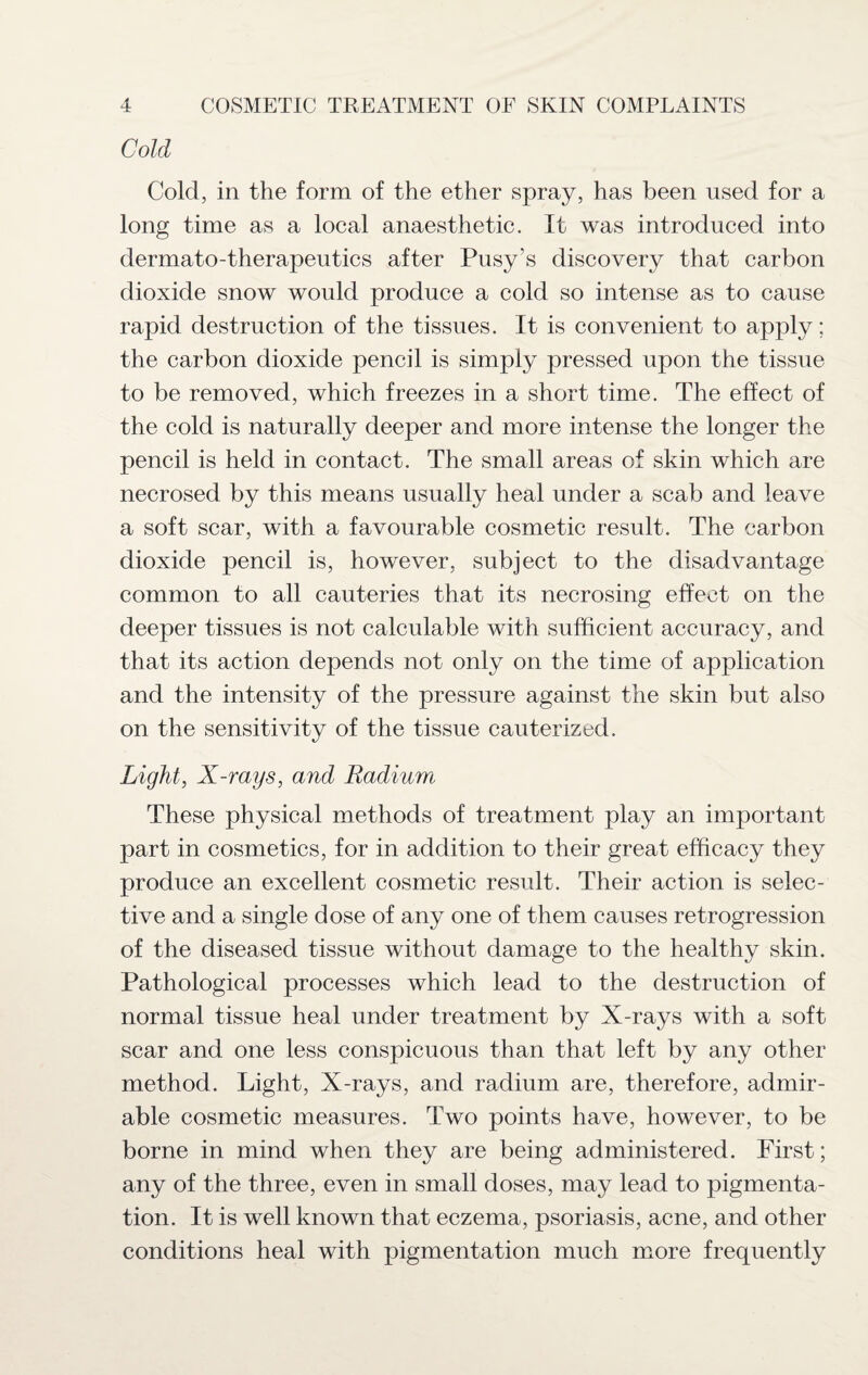 Cold Cold, in the form of the ether spray, has been used for a long time as a local anaesthetic. It was introduced into dermato-therapeutics after Pusy’s discovery that carbon dioxide snow would produce a cold so intense as to cause rapid destruction of the tissues. It is convenient to apply; the carbon dioxide pencil is simply pressed upon the tissue to be removed, which freezes in a short time. The effect of the cold is naturally deeper and more intense the longer the pencil is held in contact. The small areas of skin which are necrosed by this means usually heal under a scab and leave a soft scar, with a favourable cosmetic result. The carbon dioxide pencil is, however, subject to the disadvantage common to all cauteries that its necrosing effect on the deeper tissues is not calculable with sufficient accuracy, and that its action depends not only on the time of application and the intensity of the pressure against the skin but also on the sensitivity of the tissue cauterized. Light, X-rays, and Radium These physical methods of treatment play an important part in cosmetics, for in addition to their great efficacy they produce an excellent cosmetic result. Their action is selec¬ tive and a single dose of any one of them causes retrogression of the diseased tissue without damage to the healthy skin. Pathological processes which lead to the destruction of normal tissue heal under treatment by X-rays with a soft scar and one less conspicuous than that left by any other method. Light, X-rays, and radium are, therefore, admir¬ able cosmetic measures. Two points have, however, to be borne in mind when they are being administered. First; any of the three, even in small doses, may lead to pigmenta¬ tion. It is well known that eczema, psoriasis, acne, and other conditions heal with pigmentation much more frequently