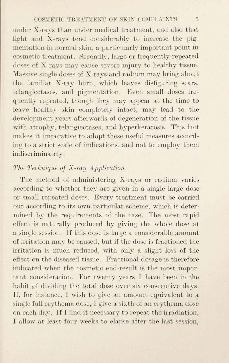 under X-rays than under medical treatment, and also that light and X-rays tend considerably to increase the pig¬ mentation in normal skin, a particularly important point in cosmetic treatment. Secondly, large or frequently-repeated doses of X-rays may cause severe injury to healthy tissue. Massive single doses of X-rays and radium may bring about the familiar X-ray burn, which leaves disfiguring scars, telangiectases, and pigmentation. Even small doses fre¬ quently repeated, though they may appear at the time to leave healthy skin completely intact, may lead to the development years afterwards of degeneration of the tissue with atrophy, telangiectases, and hyperkeratosis. This fact makes it imperative to adopt these useful measures accord¬ ing to a strict scale of indications, and not to employ them indiscriminately. The Technique of X-ray Application The method of administering X-rays or radium varies according to whether they are given in a single large dose or small repeated doses. Every treatment must be carried out according to its own particular scheme, which is deter¬ mined by the requirements of the case. The most rapid effect is naturally produced by giving the whole dose at a single session. If this dose is large a considerable amount of irritation may be caused, but if the dose is fractioned the irritation is much reduced, with only a slight loss of the effect on the diseased tissue. Fractional dosage is therefore indicated when the cosmetic end-result is the most impor¬ tant consideration. For twenty years I have been in the habit of dividing the total dose over six consecutive days. If, for instance, I wish to give an amount equivalent to a single full erythema dose, I give a sixth of an erythema dose on each day. If I find it necessary to repeat the irradiation,