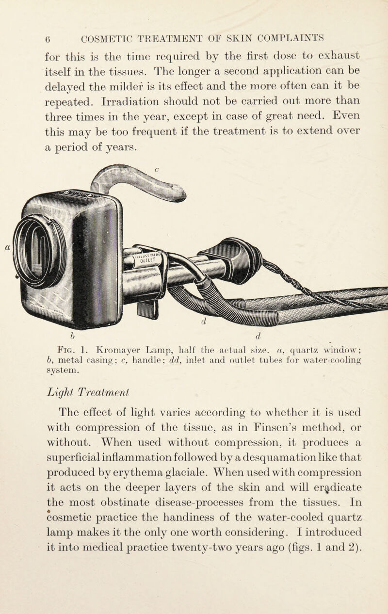 for this is the time required by the first dose to exhaust itself in the tissues. The longer a second application can be delayed the milder is its effect and the more often can it be repeated. Irradiation should not be carried out more than three times in the year, except in case of great need. Even this may be too frequent if the treatment is to extend over a period of years. b d Fig. 1. Kromayer Lamp, half the actual size, a, quartz window; b, metal casing; c, handle; dd, inlet and outlet tubes for water-cooling system. Light Treatment The effect of light varies according to whether it is used with compression of the tissue, as in Einsen s method, or without. When used without compression, it produces a superficial inflammation followed by a desquamation like that produced by erythema glaciale. When used with compression it acts on the deeper layers of the skin and will eradicate the most obstinate disease-processes from the tissues. In cosmetic practice the handiness of the water-cooled quartz lamp makes it the only one worth considering. I introduced