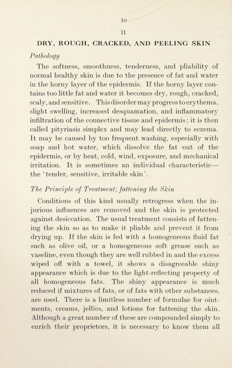 II DRY, ROUGH, CRACKED, AND PEELING SKIN Pathology The softness, smoothness, tenderness, and pliability of normal healthy skin is due to the presence of fat and water in the horny layer of the epidermis. If the horny layer con¬ tains too little fat and water it becomes dry, rough, cracked, scaly, and sensitive. This disorder may progress to erythema, slight swelling, increased desquamation, and inflammatory infiltration of the connective tissue and epidermis ; it is then called pityriasis simplex and may lead directly to eczema. It may be caused by too frequent washing, especially with soap and hot water, which dissolve the fat out of the epidermis, or by heat, cold, wind, exposure, and mechanical irritation. It is sometimes an individual characteristic— the ‘tender, sensitive, irritable skin’. The Principle of Treatment; fattening the Skin Conditions of this kind usually retrogress when the in¬ jurious influences are removed and the skin is protected against desiccation. The usual treatment consists of fatten¬ ing the skin so as to make it pliable and prevent it from drying up. If the skin is fed with a homogeneous fluid fat such as olive oil, or a homogeneous soft grease such as vaseline, even though they are well rubbed in and the excess wiped off with a towel, it shows a disagreeable shiny appearance which is due to the light-reflecting property of all homogeneous fats. The shiny appearance is much reduced if mixtures of fats, or of fats with other substances, are used. There is a limitless number of formulae for oint¬ ments, creams, jellies, and lotions for fattening the skin. Although a great number of these are compounded simply to enrich their proprietors, it is necessary to know them all