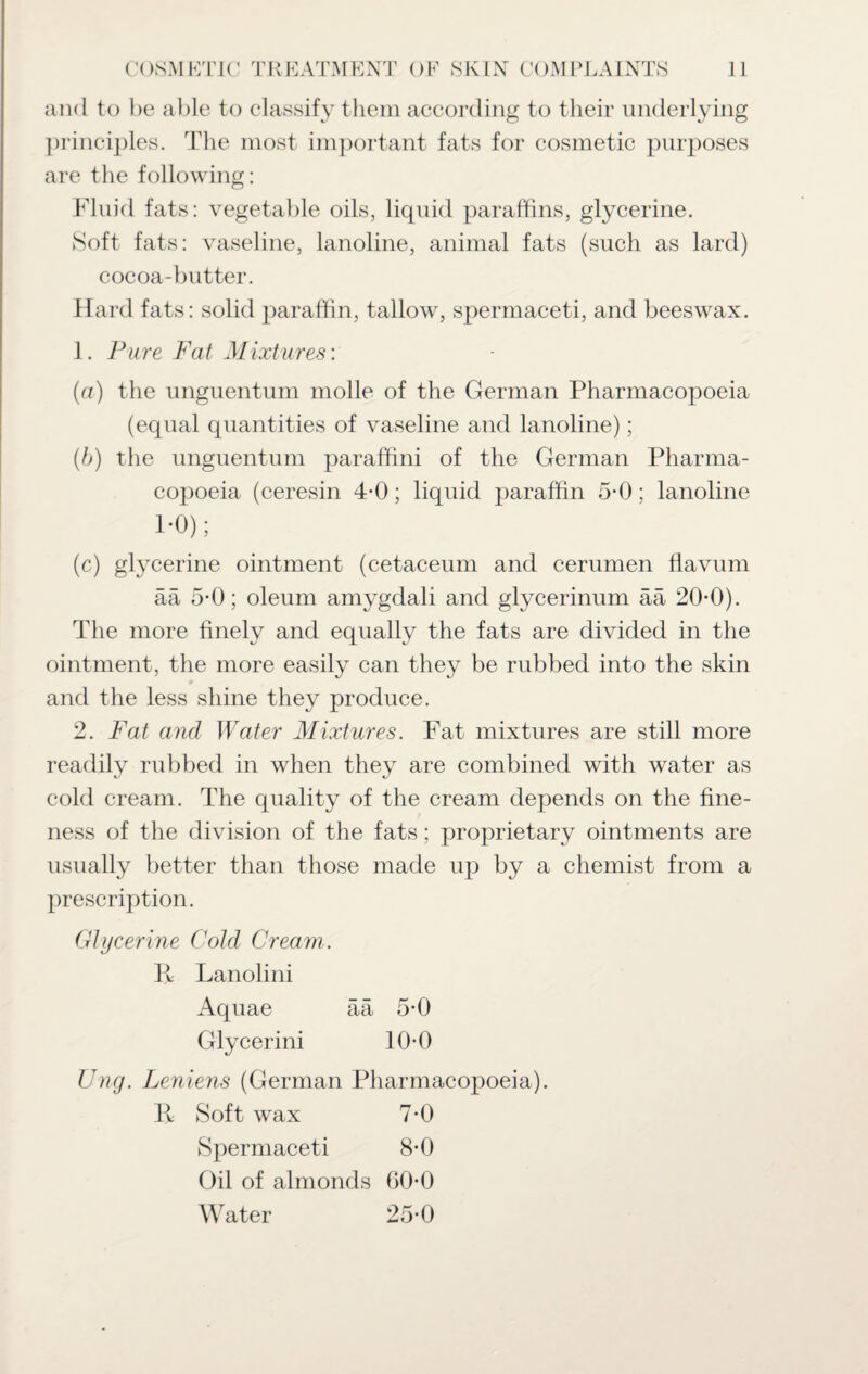 and to be able to classify them according to their underlying principles. The most important fats for cosmetic purposes are the following: Fluid fats: vegetable oils, liquid paraffins, glycerine. Soft fats: vaseline, lanoline, animal fats (such as lard) cocoa-butter. Hard fats: solid paraffin, tallow, spermaceti, and beeswax. 1. Pure Fat Mixtures: (a) the unguentum molle of the German Pharmacopoeia (equal quantities of vaseline and lanoline); (b) the unguentum paraffini of the German Pharma¬ copoeia (ceresin 4-0; liquid paraffin 5-0; lanoline 1*0); (c) glycerine ointment (cetaceum and cerumen flavum ää 5*0; oleum amygdali and glycerinum ää 20-0). The more finely and equally the fats are divided in the ointment, the more easily can they be rubbed into the skin and the less shine they produce. 2. Fat and Water Mixtures. Fat mixtures are still more rubbed in when they are combined with water as cold cream. The quality of the cream depends on the fine¬ ness of the division of the fats; proprietary ointments are usually better than those made up by a chemist from a prescription. Glycerine Cold Cream . R Lanolini Aquae ää 5*0 Glycerini 10-0 Ung. Leniens (German Pharmacopoeia). R Soft wax 7-0 Spermaceti 8-0 Oil of almonds GO-O Water 25-0 readily