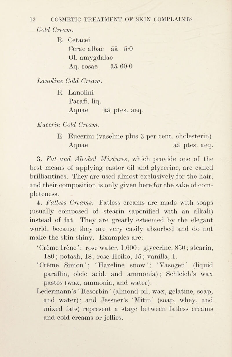 Cold Cream. B Cetacei Cerae albae ää 5-0 01. amygdalae Aq. rosae ää 60*0 Lanoline Cold Cream. II Lanolini Paraff. liq. Aquae ää ptes. aeq. Eucerin Cold Cream. B Eucerini (vaseline plus 3 per cent, cholesterin) Aquae ää ptes. aeq. 3. Fat and Alcohol Mixtures, which provide one of the best means of applying castor oil and glycerine, are called brilliantines. They are used almost exclusively for the hair, and their composition is only given here for the sake of com¬ pleteness. 4. Fatless Creams. Fatless creams are made with soaps (usually composed of stearin saponified with an alkali) instead of fat. They are greatly esteemed by the elegant world, because they are very easily absorbed and do not make the skin shiny. Examples are: c Creme Irene5: rose water, 1,600 ; glycerine, 850 ; stearin, 180; potash, 18; rose Heiko, 15; vanilla, 1. £ Creme Simon ’; ‘ Hazeline snow ’; ‘ Vasogen ‘ (liquid paraffin, oleic acid, and ammonia); Schleich’s wax pastes (wax, ammonia, and water). Ledermann’s ‘ Resorbin ’ (almond oil, wax, gelatine, soap, and water); and Jessner’s ‘Mitin5 (soap, whey, and mixed fats) represent a stage between fatless creams and cold creams or jellies.