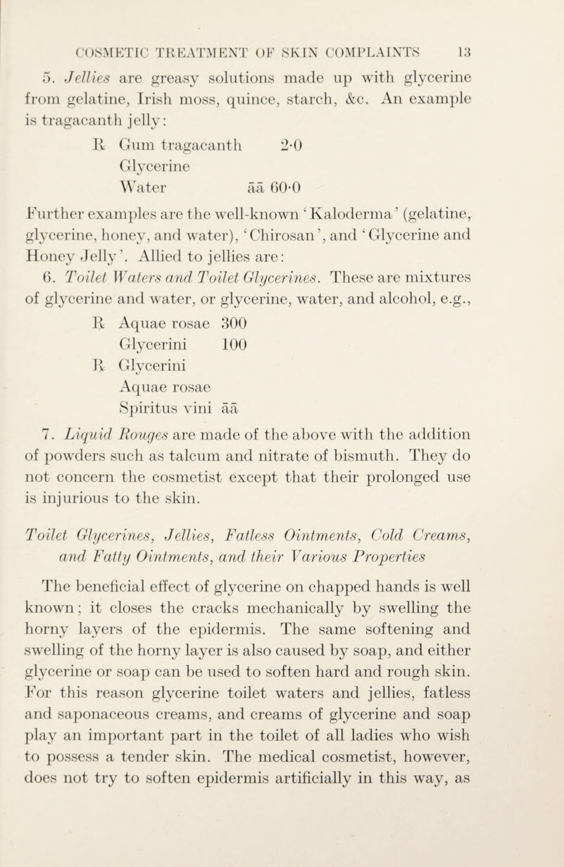 5. Jellies are greasy solutions made up with glycerine from gelatine, Irish moss, quince, starch, &c. An example is tragacanth jelly: R Gum tragacanth 2-0 Glycerine Water ää 60-0 Further examples are the well-known 4 Kaloderma ’ (gelatine, glycerine, honey, and water), ‘Chirosan’, and ‘Glycerine and Honey Jelly'. Allied to jellies are: 6. Toilet Waters and Toilet Glycerines. These are mixtures of glycerine and water, or glycerine, water, and alcohol, e.g., R Aquae rosae 300 Glycerini 100 R Glycerini Aquae rosae Spiritus vini ää 7. Liquid Rouges are made of the above with the addition of powders such as talcum and nitrate of bismuth. They do not concern the cosmetist except that their prolonged use is injurious to the skin. Toilet Glycerines, Jellies, Fatless Ointments, Cold Creams, and Fatty Ointments, and their Various Properties The beneficial effect of glycerine on chapped hands is well known; it closes the cracks mechanically by swelling the horny layers of the epidermis. The same softening and swelling of the horny layer is also caused by soap, and either glycerine or soap can be used to soften hard and rough skin. For this reason glycerine toilet waters and jellies, fatless and saponaceous creams, and creams of glycerine and soap play an important part in the toilet of all ladies who wish to possess a tender skin. The medical cosmetist, however, does not try to soften epidermis artificially in this way, as