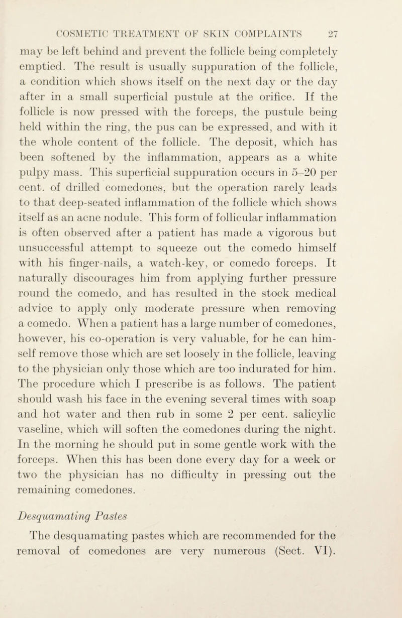 may he left behind and prevent the follicle being completely emptied. The result is usually suppuration of the follicle, a condition which shows itself on the next day or the day after in a small superficial pustule at the orifice. If the follicle is now pressed with the forceps, the pustule being held within the ring, the pus can be expressed, and with it the whole content of the follicle. The deposit, which has been softened by the inflammation, appears as a white pulpy mass. This superficial suppuration occurs in 5-20 per cent, of drilled comedones, but the operation rarely leads to that deep-seated inflammation of the follicle which shows itself as an acne nodule. This form of follicular inflammation is often observed after a patient has made a vigorous but unsuccessful attempt to squeeze out the comedo himself with his finger-nails, a watch-key, or comedo forceps. It naturally discourages him from applying further pressure round the comedo, and has resulted in the stock medical advice to apply only moderate pressure when removing a comedo. When a patient has a large number of comedones, however, his co-operation is very valuable, for he can him¬ self remove those which are set loosely in the follicle, leaving to the physician only those which are too indurated for him. Idie procedure which I prescribe is as follows. The patient should wash his face in the evening several times with soap and hot water and then rub in some 2 per cent, salicylic vaseline, which will soften the comedones during the night. In the morning he should put in some gentle work with the forceps. When this has been done every day for a week or two the physician has no difficulty in pressing out the remaining comedones. Desquamating Pastes The desquamating pastes which are recommended for the