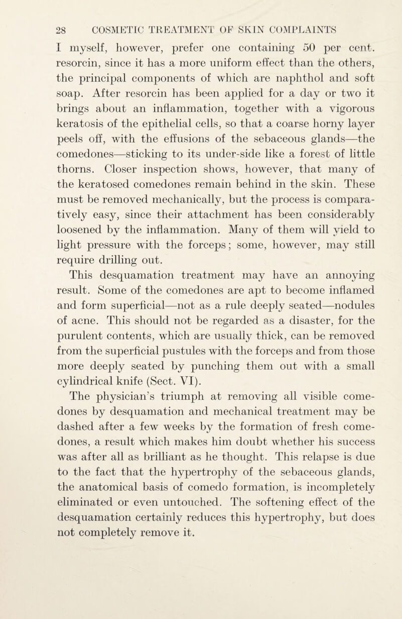 I myself, however, prefer one containing 50 per cent, resorcin, since it has a more uniform effect than the others, the principal components of which are naphthol and soft soap. After resorcin has been applied for a day or two it brings about an inflammation, together with a vigorous keratosis of the epithelial cells, so that a coarse horny layer peels off, with the effusions of the sebaceous glands—the comedones—sticking to its under-side like a forest of little thorns. Closer inspection shows, however, that many of the keratosed comedones remain behind in the skin. These must be removed mechanically, but the process is compara¬ tively easy, since their attachment has been considerably loosened by the inflammation. Many of them will yield to light pressure with the forceps; some, however, may still require drilling out. This desquamation treatment may have an annoying result. Some of the comedones are apt to become inflamed and form superficial—not as a rule deeply seated—nodules of acne. This should not be regarded as a disaster, for the purulent contents, which are usually thick, can be removed from the superficial pustules with the forceps and from those more deeply seated by punching them out with a small cylindrical knife (Sect. VI). The physician’s triumph at removing all visible come¬ dones by desquamation and mechanical treatment may be dashed after a few weeks by the formation of fresh come¬ dones, a result which makes him doubt whether his success was after all as brilliant as he thought. This relapse is due to the fact that the hypertrophy of the sebaceous glands, the anatomical basis of comedo formation, is incompletely eliminated or even untouched. The softening effect of the desquamation certainly reduces this hypertrophy, but does not completely remove it.