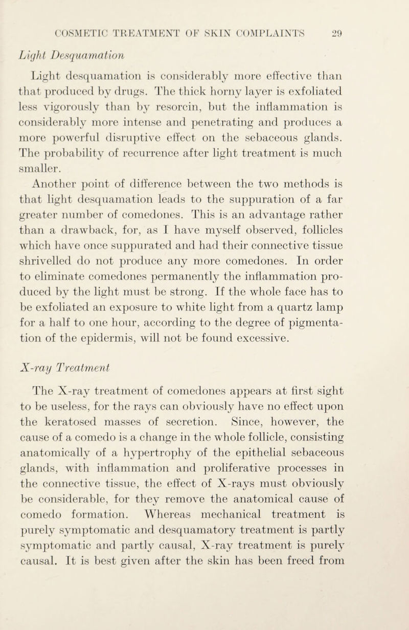 Li(jh t I)esq uamation Light desquamation is considerably more effective than that produced by drugs. The thick horny layer is exfoliated less vigorously than by resorcin, but the inflammation is considerably more intense and penetrating and produces a more powerful disruptive effect on the sebaceous glands. The probability of recurrence after light treatment is much smaller. Another point of difference between the two methods is that light desquamation leads to the suppuration of a far greater number of comedones. This is an advantage rather than a drawback, for, as I have myself observed, follicles which have once suppurated and had their connective tissue shrivelled do not produce any more comedones. In order to eliminate comedones permanently the inflammation pro¬ duced by the light must be strong. If the whole face has to be exfoliated an exposure to white light from a quartz lamp for a half to one hour, according to the degree of pigmenta¬ tion of the epidermis, will not be found excessive. X-ray Treatment The X-ray treatment of comedones appears at first sight to be useless, for the rays can obviously have no effect upon the keratosed masses of secretion. Since, however, the cause of a comedo is a change in the whole follicle, consisting anatomically of a hypertrophy of the epithelial sebaceous glands, with inflammation and proliferative processes in the connective tissue, the effect of X-rays must obviously be considerable, for they remove the anatomical cause of comedo formation. Whereas mechanical treatment is purely symptomatic and desquamatory treatment is partly symptomatic and partly causal, X-ray treatment is purely causal. It is best given after the skin has been freed from