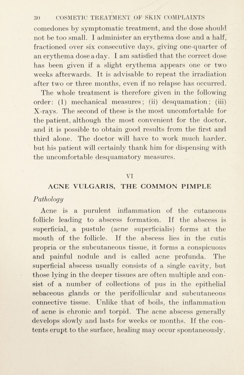 comedones by symptomatic treatment, and the dose should not be too small. I administer an erythema dose and a half, fractioned over six consecutive days, giving one-quarter of an erythema dose a day. I am satisfied that the correct dose has been given if a slight erythema appears one or two weeks afterwards. It is advisable to repeat the irradiation after two or three months, even if no relapse has occurred. The whole treatment is therefore given in the following order: (1) mechanical measures; (ii) desquamation; (iii) X-rays. The second of these is the most uncomfortable for the patient, although the most convenient for the doctor, and it is possible to obtain good results from the first and third alone. The doctor will have to work much harder, but his patient will certainly thank him for dispensing with the uncomfortable desquamatory measures. VI ACNE VULGARIS, THE COMMON PIMPLE Pathology Acne is a purulent inflammation of the cutaneous follicle leading to abscess formation. If the abscess is superficial, a pustule (acne superficialis) forms at the mouth of the follicle. If the abscess lies in the cutis propria or the subcutaneous tissue, it forms a conspicuous and painful nodule and is called acne profunda. The superficial abscess usually consists of a single cavity, but those lying in the deeper tissues are often multiple and con¬ sist of a number of collections of pus in the epithelial sebaceous glands or the perifollicular and subcutaneous connective tissue. Unlike that of boils, the inflammation of acne is chronic and torpid. The acne abscess generally develops slowly and lasts for weeks or months. If the con¬ tents erupt to the surface, healing may occur spontaneously.