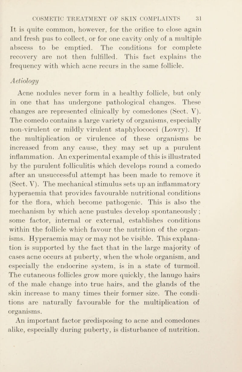 It is quite common, however, for the orifice to close again and fresh pus to collect, or for one cavity only of a multiple abscess to be emptied. The conditions for complete recovery are not then fulfilled. This fact explains the frequency with which acne recurs in the same follicle. Aetiology Acne nodules never form in a healthy follicle, but only in one that has undergone pathological changes. These changes are represented clinically by comedones (Sect. V). The comedo contains a large variety of organisms, especially non-virulent or mildly virulent staphylococci (Lowry). If the multiplication or virulence of these organisms be increased from any cause, they may set up a purulent inflammation. An experimental example of this is illustrated by the purulent folliculitis which develops round a comedo after an unsuccessful attempt has been made to remove it (Sect. V). The mechanical stimulus sets up an inflammatory hyperaemia that provides favourable nutritional conditions for the flora, which become pathogenic. This is also the mechanism by which acne pustules develop spontaneously; some factor, internal or external, establishes conditions within the follicle which favour the nutrition of the organ¬ isms. Hyperaemia may or may not be visible. This explana¬ tion is supported by the fact that in the large majority of cases acne occurs at puberty, when the whole organism, and especially the endocrine system, is in a state of turmoil. The cutaneous follicles grow more quickly, the lanugo hairs of the male change into true hairs, and the glands of the skin increase to many times their former size. The condi¬ tions are naturally favourable for the multiplication of organisms. An important factor predisposing to acne and comedones alike, especially during puberty, is disturbance of nutrition.