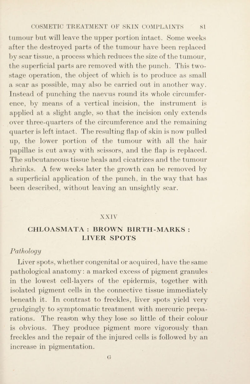 tumour but will leave the upper portion intact. Some weeks after the destroyed parts of the tumour have been replaced by scar tissue, a process which reduces the size of the tumour, the superficial parts are removed with the punch. This two- stage operation, the object of which is to produce as small a scar as possible, may also be carried out in another way. Instead of punching the naevus round its whole circumfer¬ ence, by means of a vertical incision, the instrument is applied at a slight angle, so that the incision only extends over three-quarters of the circumference and the remaining quarter is left intact. The resulting flap of skin is now pulled up, the lower portion of the tumour with all the hair papillae is cut away with scissors, and the flap is replaced. The subcutaneous tissue heals and cicatrizes and the tumour shrinks. A few weeks later the growth can be removed by a superficial application of the punch, in the way that has been described, without leaving an unsightly scar. XXIV CHLOASMATA : BROWN BIRTH-MARKS : LIVER SPOTS Pathology Liver spots, whether congenital or acquired, have the same pathological anatomy: a marked excess of pigment granules in the lowest cell-layers of the epidermis, together with isolated pigment cells in the connective tissue immediately beneath it. In contrast to freckles, liver spots yield very grudgingly to symptomatic treatment with mercuric prepa¬ rations. The reason why they lose so little of their colour is obvious. They produce pigment more vigorously than freckles and the repair of the injured cells is followed by an increase in pigmentation.