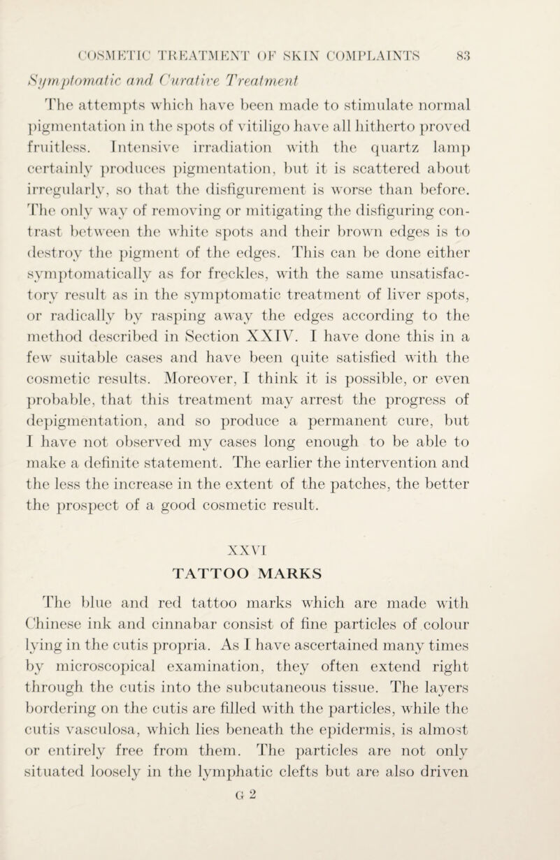 Symptomatic and Curative Treatment The attempts which have been made to stimulate normal pigmentation in the spots of vitiligo have all hitherto proved fruitless. Intensive irradiation with the quartz lamp certainly produces pigmentation, but it is scattered about irregularly, so that the disfigurement is worse than before. The only way of removing or mitigating the disfiguring con¬ trast between the white spots and their brown edges is to destroy the pigment of the edges. This can be done either symptomatically as for freckles, with the same unsatisfac¬ tory result as in the symptomatic treatment of liver spots, or radically by rasping away the edges according to the method described in Section XXIV. I have done this in a few suitable cases and have been quite satisfied with the cosmetic results. Moreover, I think it is possible, or even probable, that this treatment may arrest the progress of depigmentation, and so produce a permanent cure, but I have not observed my cases long enough to be able to make a definite statement. The earlier the intervention and the less the increase in the extent of the patches, the better the prospect of a good cosmetic result. XXVI TATTOO MARKS The blue and red tattoo marks which are made with Chinese ink and cinnabar consist of fine particles of colour lying in the cutis propria. As I have ascertained many times by microscopical examination, they often extend right through the cutis into the subcutaneous tissue. The layers bordering on the cutis are filled with the particles, while the cutis vasculosa, which lies beneath the epidermis, is almost or entirely free from them. The particles are not only situated loosely in the lymphatic clefts but are also driven