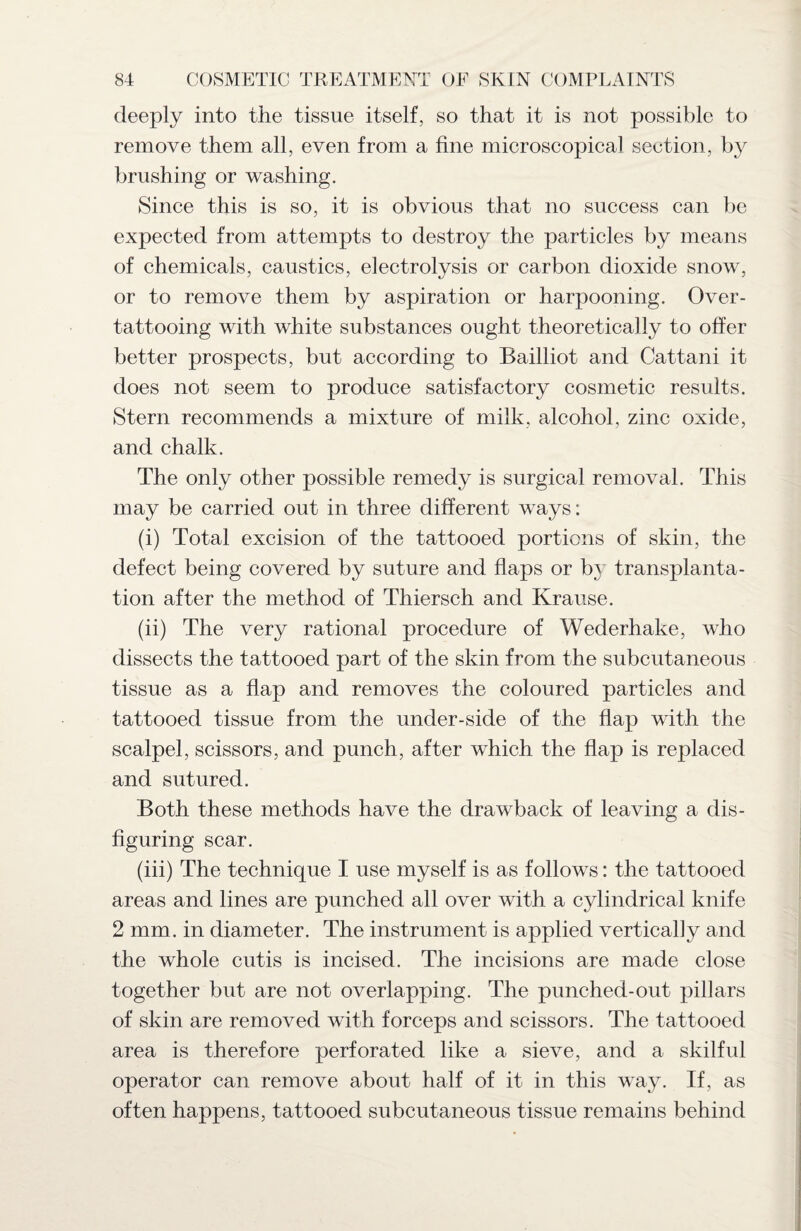 deeply into the tissue itself, so that it is not possible to remove them all, even from a fine microscopical section, by brushing or washing. Since this is so, it is obvious that no success can be expected from attempts to destroy the particles by means of chemicals, caustics, electrolysis or carbon dioxide snow, or to remove them by aspiration or harpooning. Over¬ tattooing with white substances ought theoretically to offer better prospects, but according to Bailliot and Cattani it does not seem to produce satisfactory cosmetic results. Stern recommends a mixture of milk, alcohol, zinc oxide, and chalk. The only other possible remedy is surgical removal. This may be carried out in three different ways: (i) Total excision of the tattooed portions of skin, the defect being covered by suture and flaps or by transplanta¬ tion after the method of Thiersch and Krause. (ii) The very rational procedure of Wederhake, who dissects the tattooed part of the skin from the subcutaneous tissue as a flap and removes the coloured particles and tattooed tissue from the under-side of the flap with the scalpel, scissors, and punch, after which the flap is replaced and sutured. Both these methods have the drawback of leaving a dis¬ figuring scar. (iii) The technique I use myself is as follows: the tattooed areas and lines are punched all over with a cylindrical knife 2 mm. in diameter. The instrument is applied vertically and the whole cutis is incised. The incisions are made close together but are not overlapping. The punched-out pillars of skin are removed with forceps and scissors. The tattooed area is therefore perforated like a sieve, and a skilful operator can remove about half of it in this way. If, as often happens, tattooed subcutaneous tissue remains behind