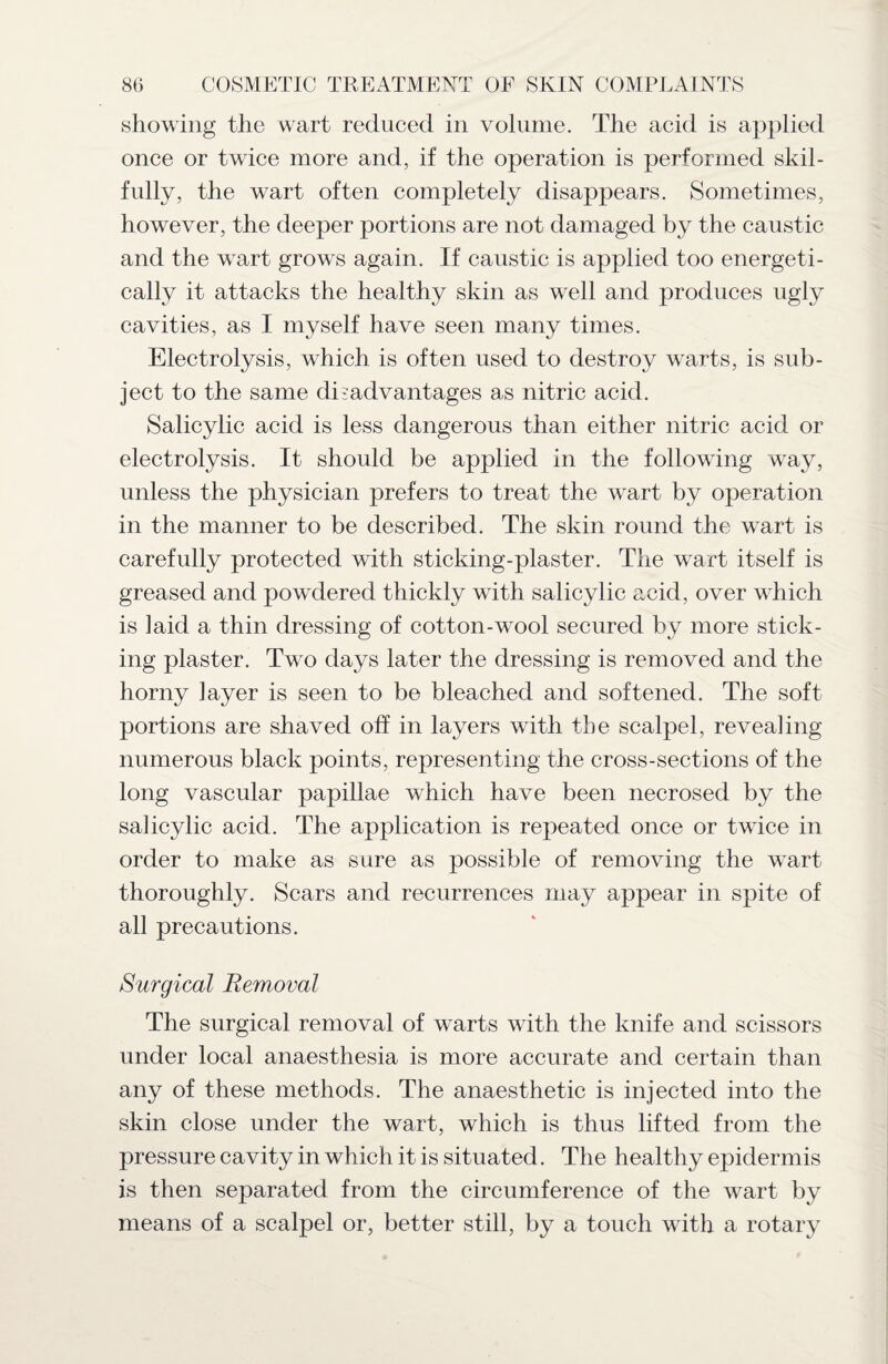 showing the wart reduced in volume. The acid is applied once or twice more and, if the operation is performed skil¬ fully, the wart often completely disappears. Sometimes, however, the deeper portions are not damaged by the caustic and the wart grows again. If caustic is applied too energeti¬ cally it attacks the healthy skin as well and produces ugly cavities, as I myself have seen many times. Electrolysis, which is often used to destroy warts, is sub¬ ject to the same disadvantages as nitric acid. Salicylic acid is less dangerous than either nitric acid or electrolysis. It should be applied in the following way, unless the physician prefers to treat the wart by operation in the manner to be described. The skin round the wart is carefully protected with sticking-plaster. The wart itself is greased and powdered thickly with salicylic acid, over which is laid a thin dressing of cotton-wool secured by more stick¬ ing plaster. Two days later the dressing is removed and the horny layer is seen to be bleached and softened. The soft- portions are shaved off in layers with the scalpel, revealing numerous black points, representing the cross-sections of the long vascular papillae which have been necrosed by the salicylic acid. The application is repeated once or twice in order to make as sure as possible of removing the wart thoroughly. Scars and recurrences may appear in spite of all precautions. Surgical Removal The surgical removal of warts with the knife and scissors under local anaesthesia is more accurate and certain than any of these methods. The anaesthetic is injected into the skin close under the wart, which is thus lifted from the pressure cavity in which it is situated. The healthy epidermis is then separated from the circumference of the wart by means of a scalpel or, better still, by a touch with a rotary