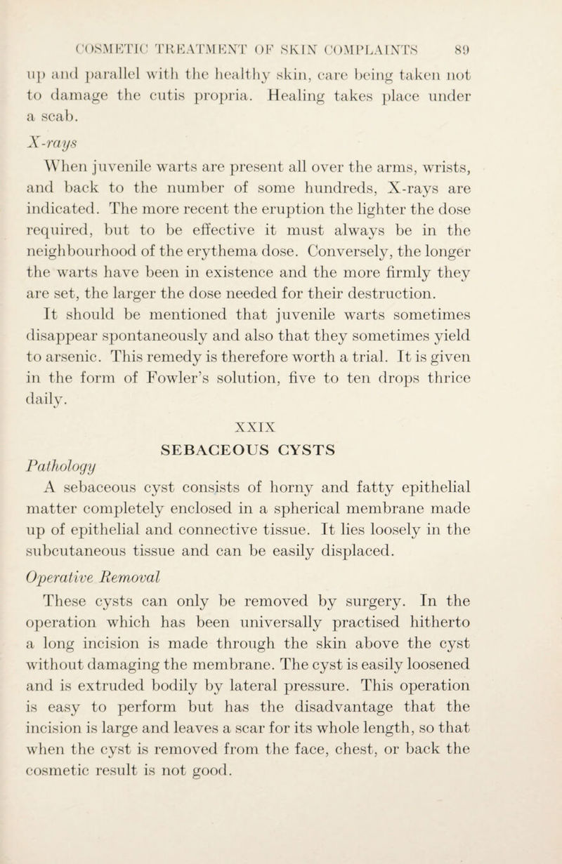 ii]) and parallel with the healthy skin, care being taken not to damage the cutis propria. Healing takes place under a scab. X-rays When juvenile warts are present all over the arms, wrists, and back to the number of some hundreds, X-rays are indicated. The more recent the eruption the lighter the dose required, but to be effective it must always be in the neighbourhood of the erythema dose. Conversely, the longer the warts have been in existence and the more firmly they are set, the larger the dose needed for their destruction. It should be mentioned that juvenile warts sometimes disappear spontaneously and also that they sometimes yield to arsenic. This remedy is therefore worth a trial. It is given in the form of Fowler’s solution, five to ten drops thrice daily. XXIX SEBACEOUS CYSTS Pathology A sebaceous cyst consists of horny and fatty epithelial matter completely enclosed in a spherical membrane made up of epithelial and connective tissue. It lies loosely in the subcutaneous tissue and can be easily displaced. Operative Removal These cysts can only be removed by surgery. In the operation which has been universally practised hitherto a long incision is made through the skin above the cyst without damaging the membrane. The cyst is easily loosened and is extruded bodily by lateral pressure. This operation is easy to perform but has the disadvantage that the incision is large and leaves a scar for its whole length, so that when the cyst is removed from the face, chest, or back the cosmetic result is not good.