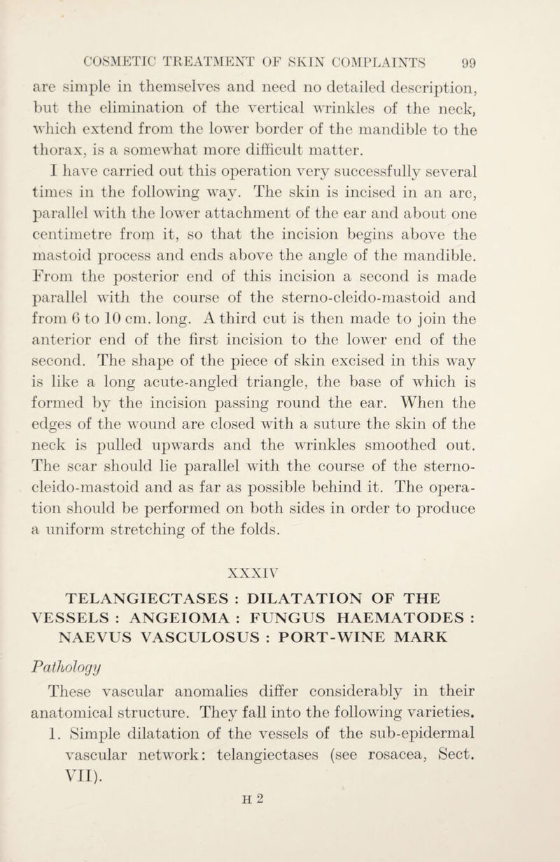 are simple in themselves and need no detailed description, but the elimination of the vertical wrinkles of the neck, which extend from the lower border of the mandible to the thorax, is a somewhat more difficult matter. I have carried out this operation very successfully several times in the following way. The skin is incised in an arc, parallel with the lower attachment of the ear and about one centimetre from it, so that the incision begins above the mastoid process and ends above the angle of the mandible. From the posterior end of this incision a second is made parallel with the course of the sterno-cleido-mastoid and from 6 to 10 cm. long. A third cut is then made to join the anterior end of the first incision to the lower end of the second. The shape of the piece of skin excised in this way is like a long acute-angled triangle, the base of which is formed by the incision passing round the ear. When the edges of the wound are closed with a suture the skin of the neck is pulled upwards and the wrinkles smoothed out. The scar should lie parallel with the course of the sterno- cleido-mastoid and as far as possible behind it. The opera¬ tion should be performed on both sides in order to produce a uniform stretching of the folds. TELANGIECTASES : DILATATION OF THE VESSELS : ANGEIOMA : FUNGUS HAEMATODES : NAEVUS VASGULOSUS : PORT-WINE MARK Pathology These vascular anomalies differ considerably in their anatomical structure. They fall into the following varieties. I. Simple dilatation of the vessels of the sub-epidermal vascular network: telangiectases (see rosacea, Sect. VII).
