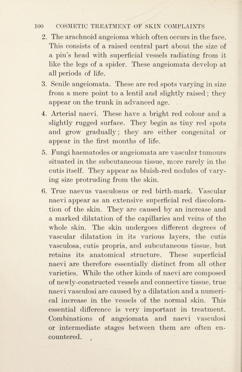 2. The arachnoid angeioma which often occurs in the face. This consists of a raised centra] part about the size of a pin’s head with superficial vessels radiating from it like the legs of a spider. These angeiomata develop at all periods of life. 3. Senile angeiomata. These are red spots varying in size from a mere point to a lentil and slightly raised; they appear on the trunk in advanced age. 4. Arterial naevi. These have a bright red colour and a slightly rugged surface. They begin as tiny red spots and grow gradually; they are either congenital or appear in the first months of life. 5. Fungi haematodes or angeiomata are vascular tumours situated in the subcutaneous tissue, more rarely in the cutis itself. They appear as bluish-red nodules of vary¬ ing size protruding from the skin. 6. True naevus vasculosus or red birth-mark. Vascular naevi appear as an extensive superficial red discolora¬ tion of the skin. They are caused by an increase and a marked dilatation of the capillaries and veins of the whole skin. The skin undergoes different degrees of vascular dilatation in its various layers, the cutis vasculosa, cutis propria, and subcutaneous tissue, but retains its anatomical structure. These superficial naevi are therefore essentially distinct from all other varieties. While the other kinds of naevi are composed of newly-constructed vessels and connective tissue, true naevi vasculosi are caused by a dilatation and a numeri¬ cal increase in the vessels of the normal skin. This essential difference is very important in treatment. Combinations of angeiomata and naevi vasculosi or intermediate stages between them are often en¬ countered.
