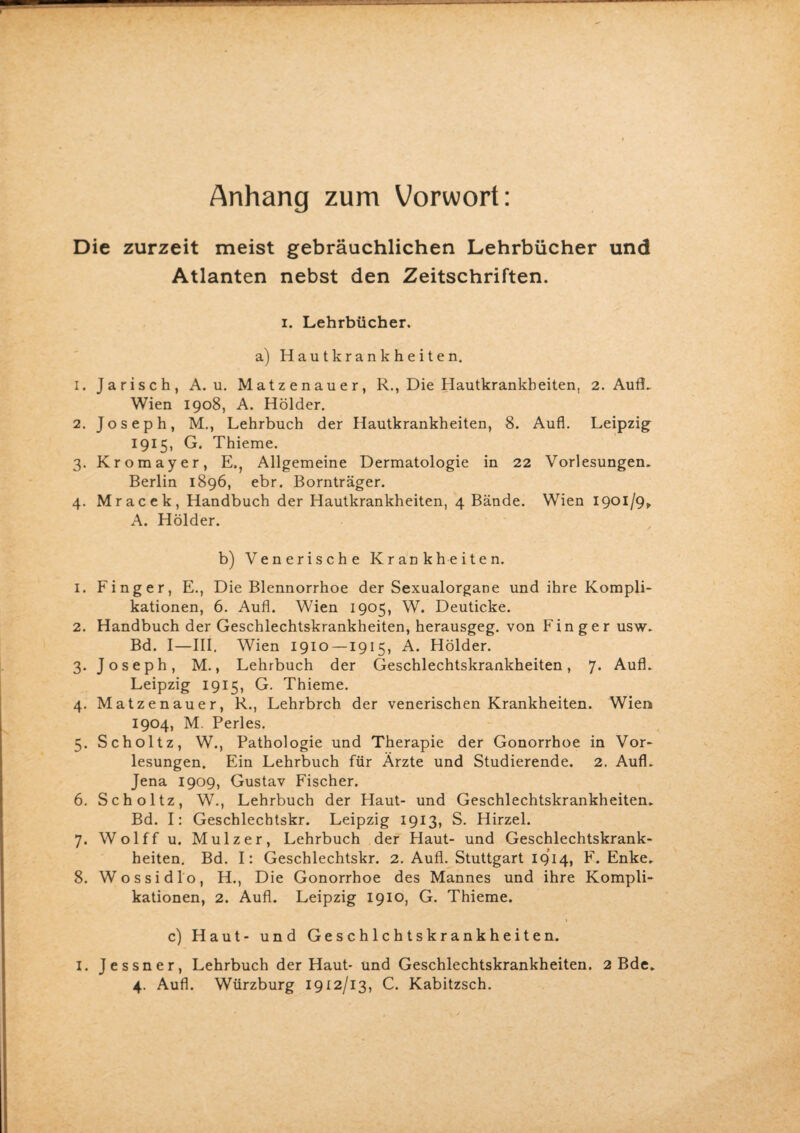 Anhang zum Vorwort: Die zurzeit meist gebräuchlichen Lehrbücher und Atlanten nebst den Zeitschriften. i. Lehrbücher. a) Hautkrankheiten. 1. Jarisch, A. u. Matzenauer, R., Die Hautkrankheiten, 2. Aufi. Wien 1908, A. Holder. 2. Joseph, M., Lehrbuch der Hautkrankheiten, 8. Aufl. Leipzig 1915, G. Thieme. 3. Kromayer, E., Allgemeine Dermatologie in 22 Vorlesungen. Berlin 1896, ebr. Bornträger. 4. Mracek, Handbuch der Hautkrankheiten, 4 Bände. Wien 1901/9* A. Holder. b) Venerische Krankheiten. 1. Finger, E., Die Blennorrhoe der Sexualorgane und ihre Kompli¬ kationen, 6. Aufl. Wien 1905, W. Deuticke. 2. Handbuch der Geschlechtskrankheiten, herausgeg. von Finger usw. Bd. I—III. Wien 1910 —1915, A. Holder. 3. Joseph, M., Lehrbuch der Geschlechtskrankheiten, 7. Aufl. Leipzig 1915, G. Thieme. 4. Matzenauer, R., Lehrbrch der venerischen Krankheiten. Wien 1904, M. Perles. 5. Scholtz, W., Pathologie und Therapie der Gonorrhoe in Vor¬ lesungen. Ein Lehrbuch für Ärzte und Studierende. 2. Aufl. Jena 1909, Gustav Fischer. 6. Scholtz, W., Lehrbuch der Haut- und Geschlechtskrankheiten. Bd. I: Geschlechtskr. Leipzig 1913, S. Hirzel. 7. Wolff u. Mulzer, Lehrbuch der Haut- und Geschlechtskrank¬ heiten. Bd. I: Geschlechtskr. 2. Aufl. Stuttgart 1914, F. Enke. 8. Wossidlo, H., Die Gonorrhoe des Mannes und ihre Kompli¬ kationen, 2. Aufl. Leipzig 1910, G. Thieme. c) Haut- und Geschichtskrankheiten. 1. Jessner, Lehrbuch der Haut- und Geschlechtskrankheiten. 2 Bde.