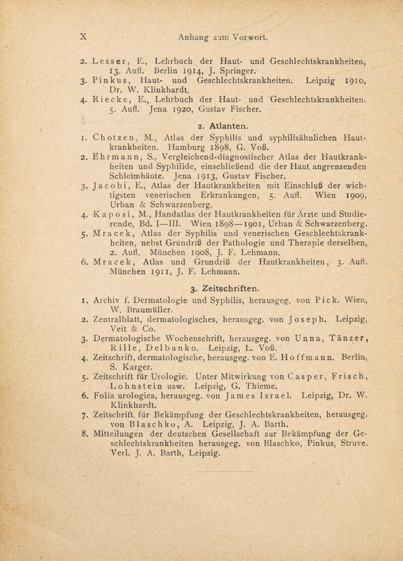 2. Lesser, E., Lehrbuch der Haut- und Geschlechtskrankheiten, 13. Aufl. Berlin 1914, J. Springer.- 3. Pinkus, Haut- und Geschlechtskrankheiten. Leipzig 1910, Dr. W. Klinkhardt. 4. Ri ecke, E., Lehrbuch der Haut- und Geschlechtskrankheiten. 5. Aufl. Jena 1920, Gustav Fischer. L- . . , .■ '* . ... • : •’ ■ 2. Atlanten. 1. Chotzen, M., Atlas der Syphilis und syphilisähnlichen Haut¬ krankheiten. Hamburg 1898, G. Voß. 2. Ehr mann, S., Vergleichend-diagnostischer Atlas der Hautkrank¬ heiten und Syphilide, einschließend die der Haut angrenzenden Schleimhäute. Jena 1913, Gustav Fischer. 3. Jacobi, E., Atlas der Hautkrankheiten mit Einschluß der wich¬ tigsten venerischen Erkrankungen, 5. Aufl. Wien 1909, Urban & Schwarzenberg. 4. Kaposi, M., Handatlas der Hautkrankheiten für Ärzte und Studie¬ rende, Bd. I—III. Wien 1898—1901, Urban & Schwarzenberg. 5. Mracek, Atlas der Syphilis und venerischen Geschlechtskrank¬ heiten, nebst Grundriß der Pathologie und Therapie derselben, 2. Aufl. München 1908, J. F. Lehmann. 6. Mracek, Atlas und Grundriß der Hautkrankheiten, 3. Aufl. München 1911, J. F. Lehmann. 3. Zeitschriften. 1. Archiv f. Dermatologie und Syphilis, herausgeg, von Pick. Wien, W. Braumüller. 2. Zentralblatt, dermatologisches, herausgeg. von Joseph. Leipzig, Veit & Co. 3. Dermatologische Wochenschrift, herausgeg. von Unna, Tänzer, Rille, Delbanko. Leipzig, L. Voß. 4. Zeitschrift, dermatologische, herausgeg. von E. Hoffmann. Berlin, S. Karger. 5. Zeitschrift für Urologie. Unter Mitwirkung von C as p er, Frisch, Lohnstein usw. Leipzig, G. Thieme. 6. Folia urologica, herausgeg. von James Israel. Leipzig, Dr. W. Klinkhardt. 7. Zeitschrift für Bekämpfung der Geschlechtskrankheiten, herausgeg. von Blaschko, A. Leipzig, J. A. Barth. 8. Mitteilungen der deutschen Gesellschaft zur Bekämpfung der Ge¬ schlechtskrankheiten herausgeg. von Blaschko, Pinkus, Struve. Verl. J. A. Barth, Leipzig.