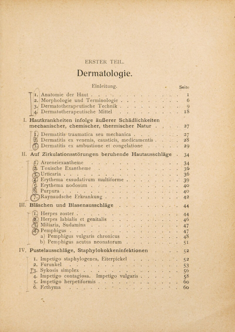 ERSTER TEIL. Dermatologie. Einleitung. J I. Anatomie der Haut., 2. Morphologie und Terminologie.. 3. Dermatotherapeutische Technik. 4. Dermatotherapeutische Mittel. I. Hautkrankheiten infolge äußerer Schädlichkeiten mechanischer, chemischer, thermischer Natur . I. Dermatitis traumatica seu mechanica. 2'. Dermatitis ex venenis, causticis, medicamentis . Dermatitis ex ambustione et congelatione . II. Auf Zirkulationsstörungen beruhende Hautausschläge I. Arzeneiexantheme. 0. Toxische Exantheme (Urticaria. Erythema exsudativum multiforme Erythema nodosum ...... ,u,. Purpura. Raynaud sehe Erkrankung . III. Bläschen und Blasenausschläge 7* (i; Herpes zoster .. f Herpes labialis et genitalis Miliaria, Sudamina. Pemphigus. a) Pemphigus vulgaris chronicus b) Pemphigus acutus neonatorum IV. Pustelausschläge, Staphylokokkeninfektionen Seite I 6 9 18 27 27 28 29 34 34 36 36 39 40 40 42 44 44 46 47 47 48 51 52 1. Impetigo staphylogenes, Eiterpickel.52 2. Furunkel.53 7’3* Sykosis simplex.56 4. Impetigo contagiosa. Impetigo vulgaris. 58 5. Impetigo herpetiformis. 60