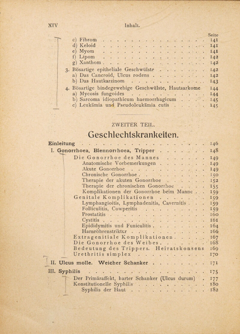 Seite c) Fibrom .. 141 d) Keloid. 141 e) Myom . 141 f) Lipom.142 g) Xanthom . . . ..• • 142 3. Bösartige epitheliale Geschwülste.. . 142 a) Das Cancroid, Ulcus rodens.. . 142 b) Das Hautkarzinom.. . I43 4. Bösartige bindegewebige Geschwülste, Hautsarkome 144 a) Mycosis fungoides.144 b) Sarcoma idiopathicum haemorrhagicum . . . . 145 c) Leukämia un-d Pseudoleukämia cutis.145 ZWEITER TEIL. Geschlechtskrankeiten. Einleitung . I. Gonorrhoea, Blennorihoea, Tripper.. . 'T-- Die Gonorrhoe des Mannes. Anatomische Vorbemerkungen. Akute Gonorrhoe. Chronische Gonorrhoe . . Therapie der akuten Gonorrhoe. Therapie der chronischen Gonorrhoe . Komplikationen der Gonorrhoe beim Manne . Genitale Komplikationen. Lymphangioitis, Lymphadenitis, Cavernitis . Folliculitis, Cowperitis.. . . Prostatitis.. Cystitis. . Epididymitis und Funiculitis. Harnröhrenstriktur. . E x tr a g en i t i a 1 e Komplikationen. Die Gonorrhoe des Weibes. . Bedeutung des Trippers. Heiratskonsens Urethritis simplex. . II. Ulcus molle. Weicher Schanker. III. Syphilis. . f Der Primäraffekt, harter Schanker (Ulcus durum) Konstitutionelle Syphilis. Syphilis der Haut.‘ . . 146 148 149 149 149 JSo 152 *55 159 I59 x59 159 160 161 164 166 167 168 169 170 171 W5 177 180 182