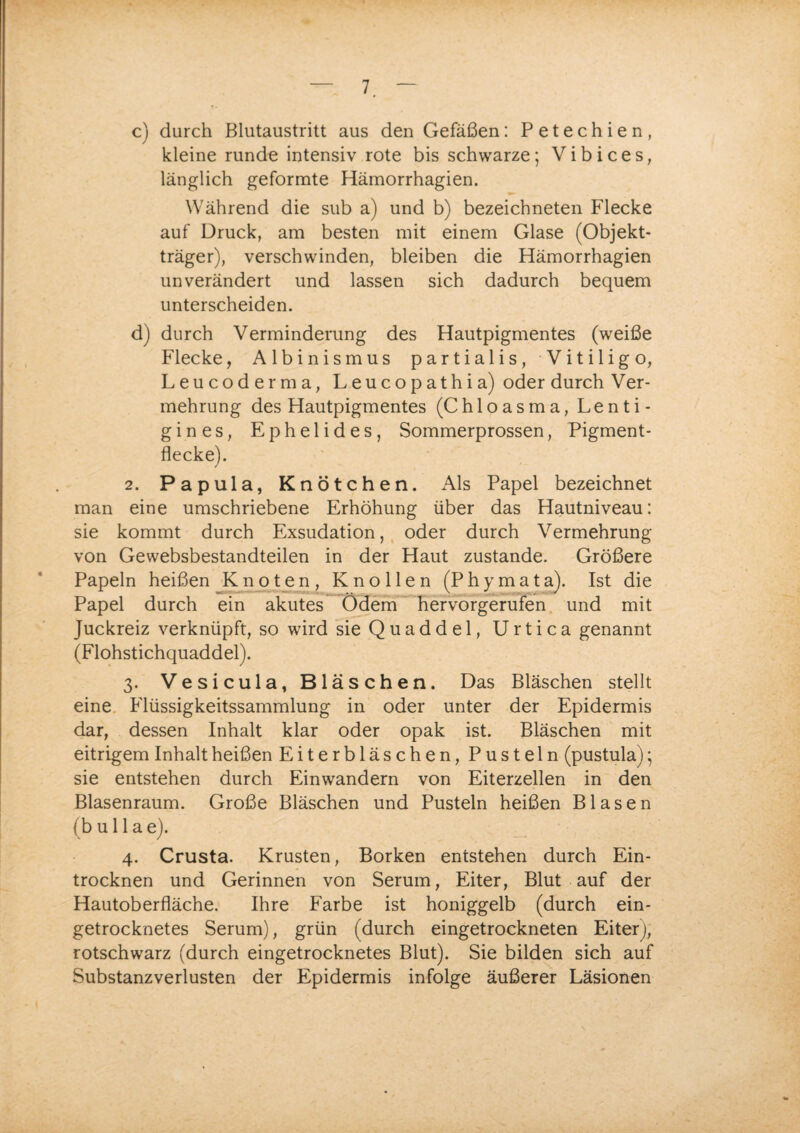 c) durch Blutaustritt aus den Gefäßen: Petechien, kleine runde intensiv rote bis schwarze; Vibices, länglich geformte Hämorrhagien. Während die sub a) und b) bezeichneten Flecke auf Druck, am besten mit einem Glase (Objekt¬ träger), verschwinden, bleiben die Hämorrhagien unverändert und lassen sich dadurch bequem unterscheiden. d) durch Verminderung des Hautpigmentes (weiße Flecke, Albinismus partialis, Vitiligo, Leucoderma, Leucopathia) oder durch Ver¬ mehrung des Hautpigmentes (Chloasma, Lenti¬ gines, Ephelides, Sommerprossen, Pigment¬ flecke). 2. Papula, Knötchen. Als Papel bezeichnet man eine umschriebene Erhöhung über das Hautniveau: sie kommt durch Exsudation, oder durch Vermehrung von Gewebsbestandteilen in der Haut zustande. Größere Papeln heißen Knoten, Knollen (Phymata). Ist die Papel durch ein akutes Ödem hervorgerufen und mit Juckreiz verknüpft, so wird sie Quaddel, Urtica genannt (Flohstichquaddel). 3. Vesicula, Bläschen. Das Bläschen stellt eine Flüssigkeitssammlung in oder unter der Epidermis dar, dessen Inhalt klar oder opak ist. Bläschen mit eitrigem Inhalt heißen Eiterbläschen, Pusteln (pustula); sie entstehen durch Einwandern von Eiterzellen in den Blasenraum. Große Bläschen und Pusteln heißen Blasen (b u 11 a e). 4. Crusta. Krusten, Borken entstehen durch Ein¬ trocknen und Gerinnen von Serum, Eiter, Blut auf der Hautoberfläche. Ihre Farbe ist honiggelb (durch ein¬ getrocknetes Serum), grün (durch eingetrockneten Eiter), rotschwarz (durch eingetrocknetes Blut). Sie bilden sich auf Substanzverlusten der Epidermis infolge äußerer Läsionen
